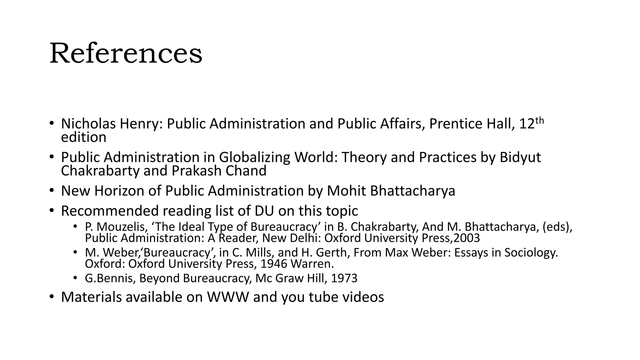 References
• Nicholas Henry: Public Administration and Public Affairs, Prentice Hall, 12th
edition
• Public Administration in Globalizing World: Theory and Practices by Bidyut
Chakrabarty and Prakash Chand
• New Horizon of Public Administration by Mohit Bhattacharya
• Recommended reading list of DU on this topic
• P. Mouzelis, ‘The Ideal Type of Bureaucracy’ in B. Chakrabarty, And M. Bhattacharya, (eds),
Public Administration: A Reader, New Delhi: Oxford University Press,2003
• M. Weber,‘Bureaucracy’, in C. Mills, and H. Gerth, From Max Weber: Essays in Sociology.
Oxford: Oxford University Press, 1946 Warren.
• G.Bennis, Beyond Bureaucracy, Mc Graw Hill, 1973
• Materials available on WWW and you tube videos
 