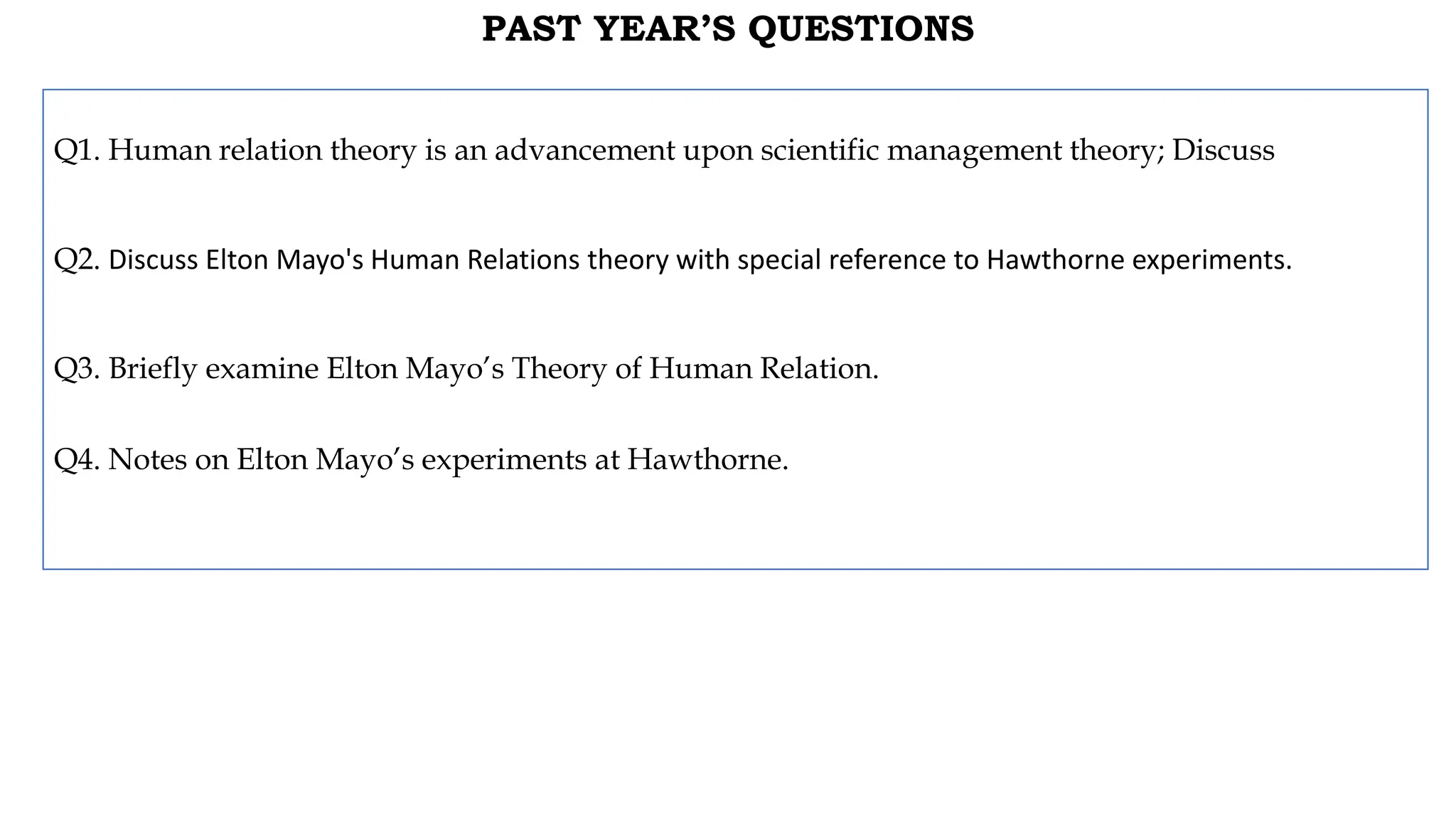 PAST YEAR’S QUESTIONS
Q1. Human relation theory is an advancement upon scientific management theory; Discuss
Q2. Discuss Elton Mayo's Human Relations theory with special reference to Hawthorne experiments.
Q3. Briefly examine Elton Mayo’s Theory of Human Relation.
Q4. Notes on Elton Mayo’s experiments at Hawthorne.
 