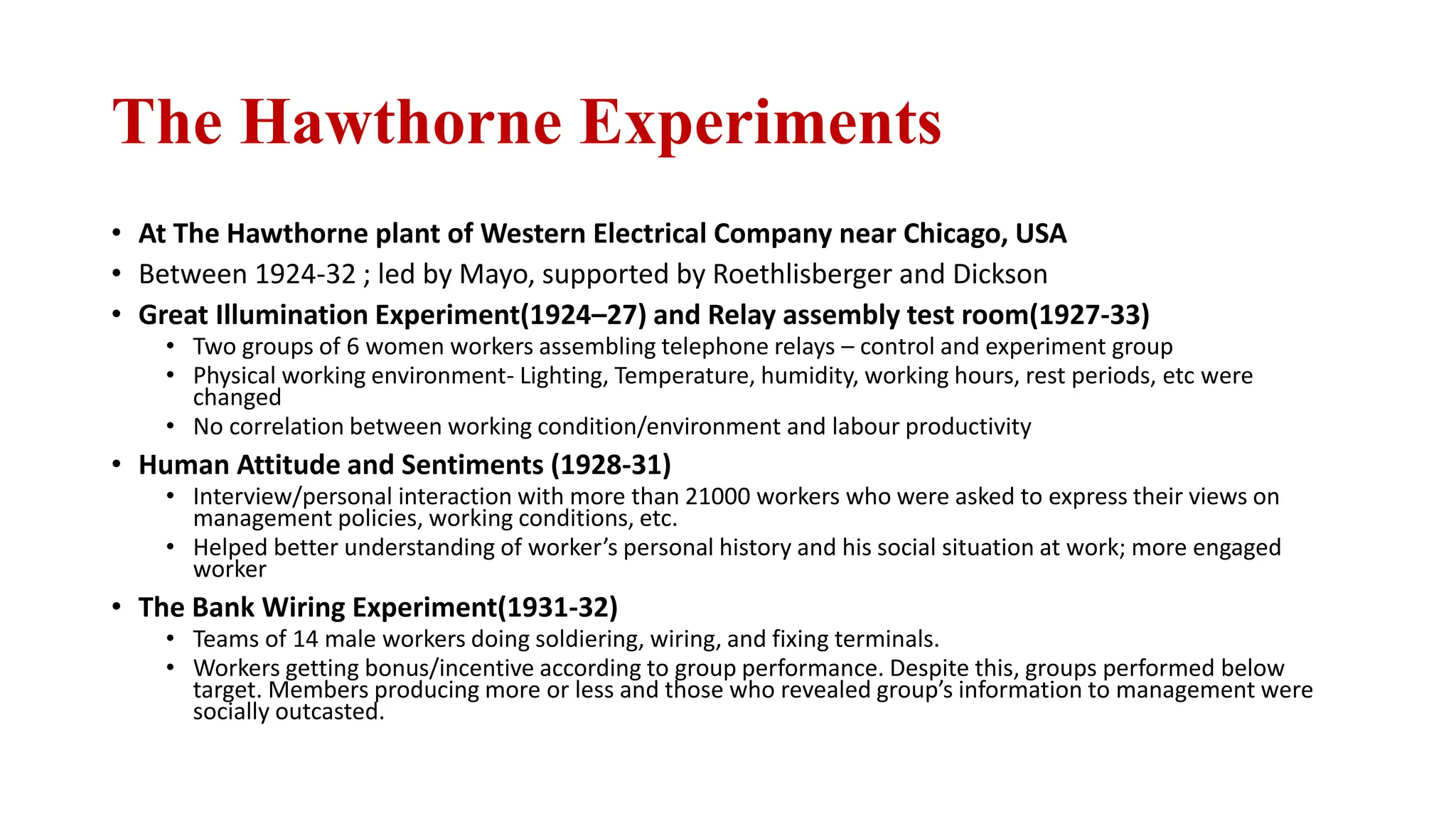 The Hawthorne Experiments
• At The Hawthorne plant of Western Electrical Company near Chicago, USA
• Between 1924-32 ; led by Mayo, supported by Roethlisberger and Dickson
• Great Illumination Experiment(1924–27) and Relay assembly test room(1927-33)
• Two groups of 6 women workers assembling telephone relays – control and experiment group
• Physical working environment- Lighting, Temperature, humidity, working hours, rest periods, etc were
changed
• No correlation between working condition/environment and labour productivity
• Human Attitude and Sentiments (1928-31)
• Interview/personal interaction with more than 21000 workers who were asked to express their views on
management policies, working conditions, etc.
• Helped better understanding of worker’s personal history and his social situation at work; more engaged
worker
• The Bank Wiring Experiment(1931-32)
• Teams of 14 male workers doing soldiering, wiring, and fixing terminals.
• Workers getting bonus/incentive according to group performance. Despite this, groups performed below
target. Members producing more or less and those who revealed group’s information to management were
socially outcasted.
 