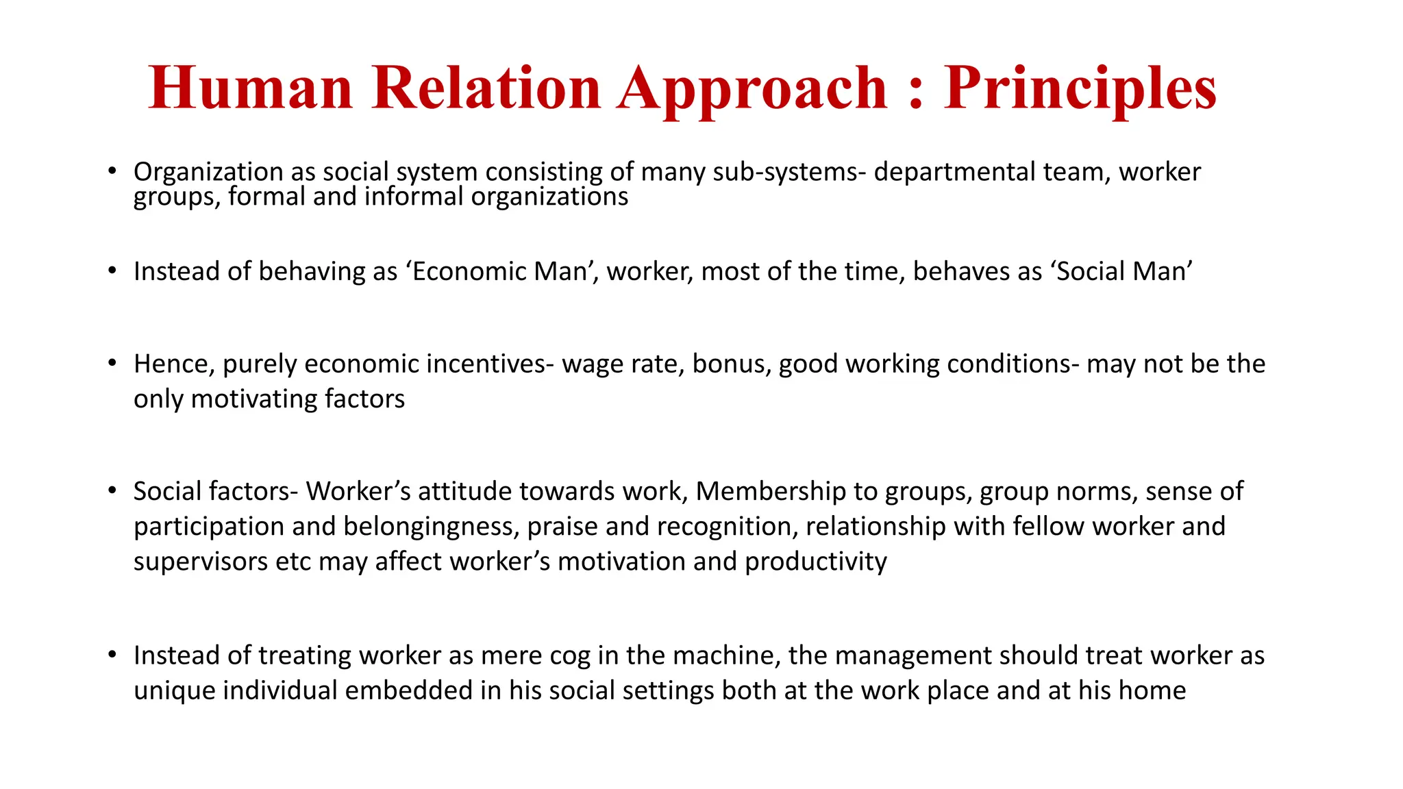 Human Relation Approach : Principles
• Organization as social system consisting of many sub-systems- departmental team, worker
groups, formal and informal organizations
• Instead of behaving as ‘Economic Man’, worker, most of the time, behaves as ‘Social Man’
• Hence, purely economic incentives- wage rate, bonus, good working conditions- may not be the
only motivating factors
• Social factors- Worker’s attitude towards work, Membership to groups, group norms, sense of
participation and belongingness, praise and recognition, relationship with fellow worker and
supervisors etc may affect worker’s motivation and productivity
• Instead of treating worker as mere cog in the machine, the management should treat worker as
unique individual embedded in his social settings both at the work place and at his home
 
