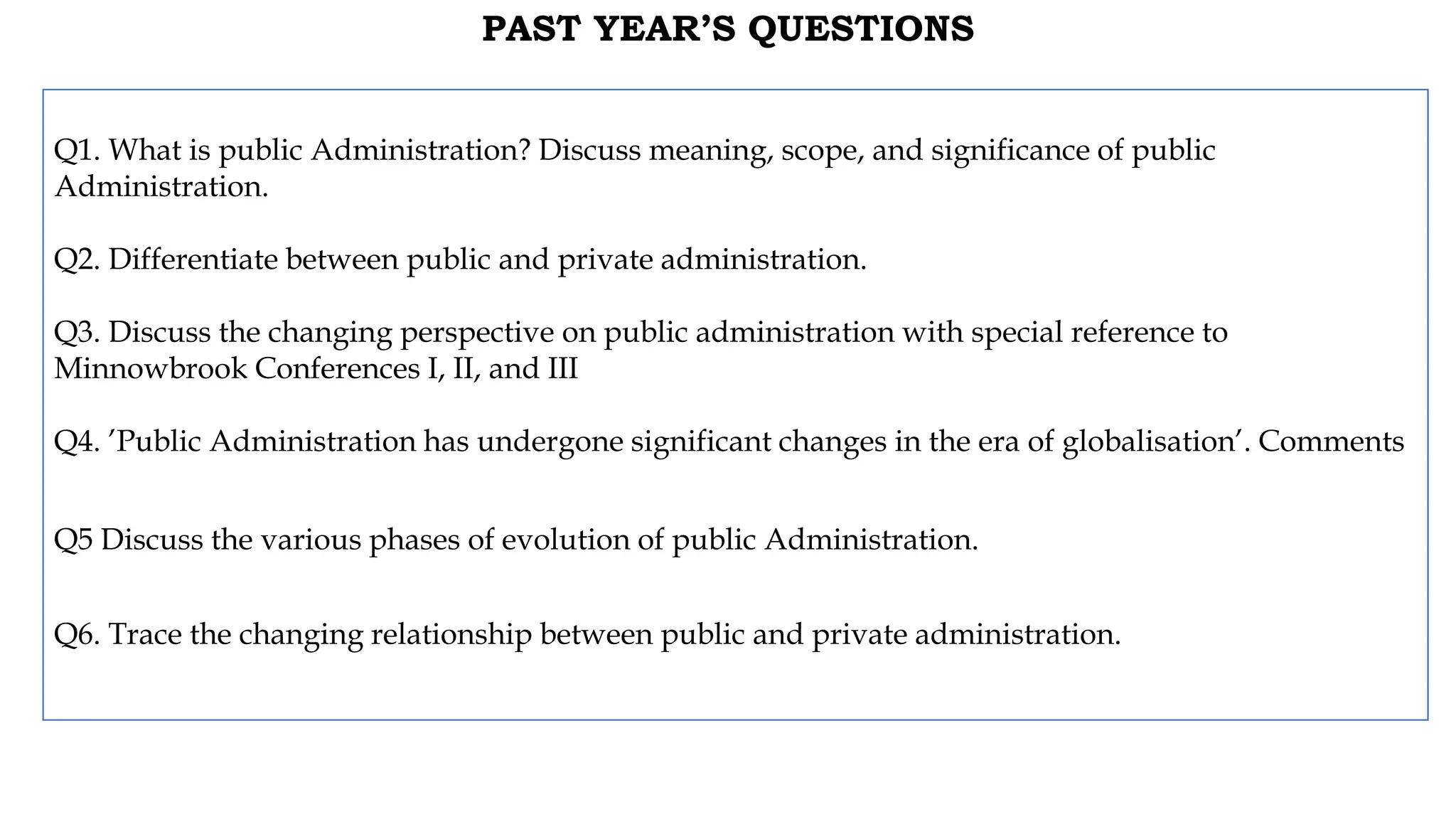 PAST YEAR’S QUESTIONS
Q1. What is public Administration? Discuss meaning, scope, and significance of public
Administration.
Q2. Differentiate between public and private administration.
Q3. Discuss the changing perspective on public administration with special reference to
Minnowbrook Conferences I, II, and III
Q4. ’Public Administration has undergone significant changes in the era of globalisation’. Comments
Q5 Discuss the various phases of evolution of public Administration.
Q6. Trace the changing relationship between public and private administration.
 