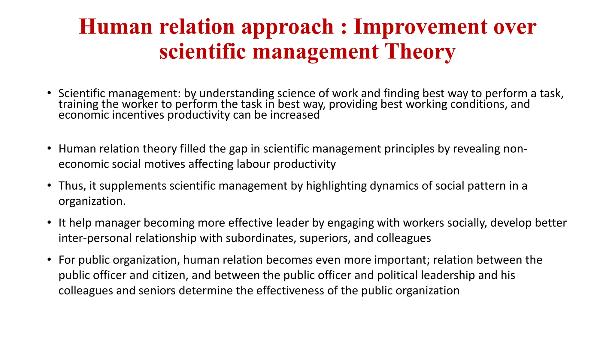 Human relation approach : Improvement over
scientific management Theory
• Scientific management: by understanding science of work and finding best way to perform a task,
training the worker to perform the task in best way, providing best working conditions, and
economic incentives productivity can be increased
• Human relation theory filled the gap in scientific management principles by revealing non-
economic social motives affecting labour productivity
• Thus, it supplements scientific management by highlighting dynamics of social pattern in a
organization.
• It help manager becoming more effective leader by engaging with workers socially, develop better
inter-personal relationship with subordinates, superiors, and colleagues
• For public organization, human relation becomes even more important; relation between the
public officer and citizen, and between the public officer and political leadership and his
colleagues and seniors determine the effectiveness of the public organization
 