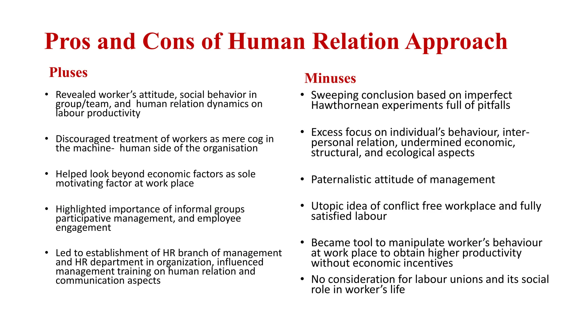 Pros and Cons of Human Relation Approach
Pluses
• Revealed worker’s attitude, social behavior in
group/team, and human relation dynamics on
labour productivity
• Discouraged treatment of workers as mere cog in
the machine- human side of the organisation
• Helped look beyond economic factors as sole
motivating factor at work place
• Highlighted importance of informal groups
participative management, and employee
engagement
• Led to establishment of HR branch of management
and HR department in organization, influenced
management training on human relation and
communication aspects
Minuses
• Sweeping conclusion based on imperfect
Hawthornean experiments full of pitfalls
• Excess focus on individual’s behaviour, inter-
personal relation, undermined economic,
structural, and ecological aspects
• Paternalistic attitude of management
• Utopic idea of conflict free workplace and fully
satisfied labour
• Became tool to manipulate worker’s behaviour
at work place to obtain higher productivity
without economic incentives
• No consideration for labour unions and its social
role in worker’s life
 
