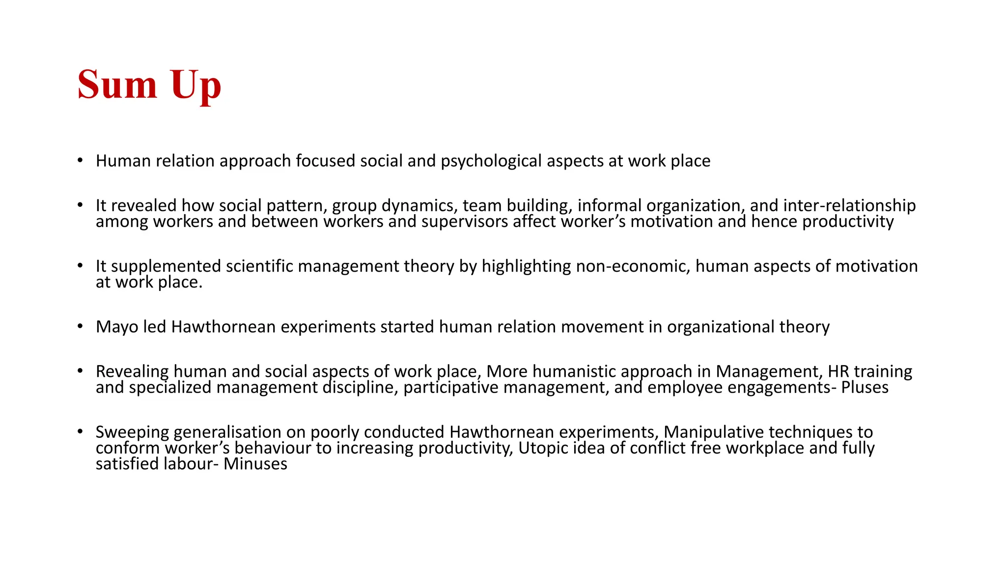 Sum Up
• Human relation approach focused social and psychological aspects at work place
• It revealed how social pattern, group dynamics, team building, informal organization, and inter-relationship
among workers and between workers and supervisors affect worker’s motivation and hence productivity
• It supplemented scientific management theory by highlighting non-economic, human aspects of motivation
at work place.
• Mayo led Hawthornean experiments started human relation movement in organizational theory
• Revealing human and social aspects of work place, More humanistic approach in Management, HR training
and specialized management discipline, participative management, and employee engagements- Pluses
• Sweeping generalisation on poorly conducted Hawthornean experiments, Manipulative techniques to
conform worker’s behaviour to increasing productivity, Utopic idea of conflict free workplace and fully
satisfied labour- Minuses
 