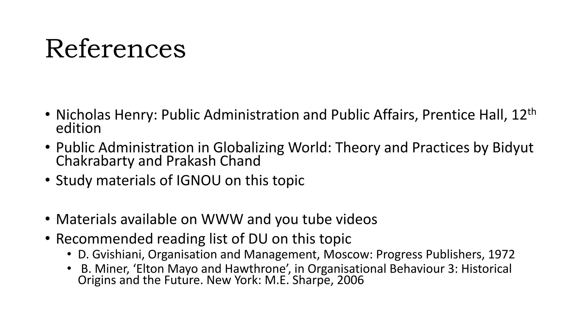 References
• Nicholas Henry: Public Administration and Public Affairs, Prentice Hall, 12th
edition
• Public Administration in Globalizing World: Theory and Practices by Bidyut
Chakrabarty and Prakash Chand
• Study materials of IGNOU on this topic
• Materials available on WWW and you tube videos
• Recommended reading list of DU on this topic
• D. Gvishiani, Organisation and Management, Moscow: Progress Publishers, 1972
• B. Miner, ‘Elton Mayo and Hawthrone’, in Organisational Behaviour 3: Historical
Origins and the Future. New York: M.E. Sharpe, 2006
 