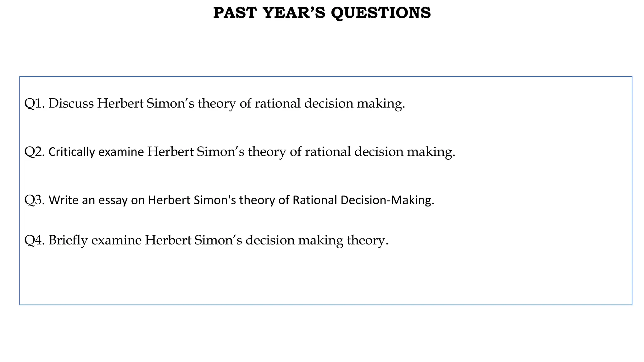 PAST YEAR’S QUESTIONS
Q1. Discuss Herbert Simon’s theory of rational decision making.
Q2. Critically examine Herbert Simon’s theory of rational decision making.
Q3. Write an essay on Herbert Simon's theory of Rational Decision-Making.
Q4. Briefly examine Herbert Simon’s decision making theory.
 