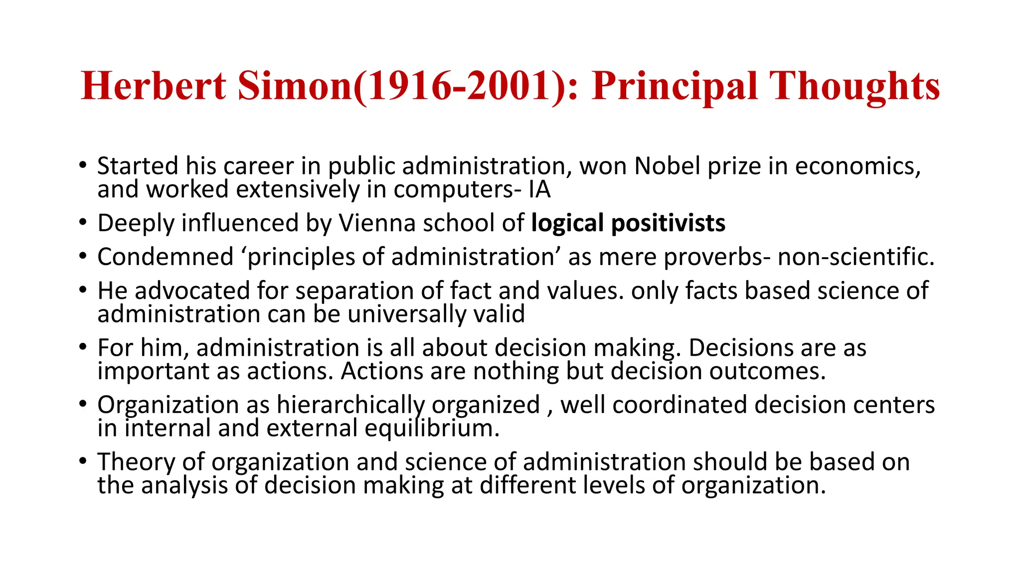 Herbert Simon(1916-2001): Principal Thoughts
• Started his career in public administration, won Nobel prize in economics,
and worked extensively in computers- IA
• Deeply influenced by Vienna school of logical positivists
• Condemned ‘principles of administration’ as mere proverbs- non-scientific.
• He advocated for separation of fact and values. only facts based science of
administration can be universally valid
• For him, administration is all about decision making. Decisions are as
important as actions. Actions are nothing but decision outcomes.
• Organization as hierarchically organized , well coordinated decision centers
in internal and external equilibrium.
• Theory of organization and science of administration should be based on
the analysis of decision making at different levels of organization.
 