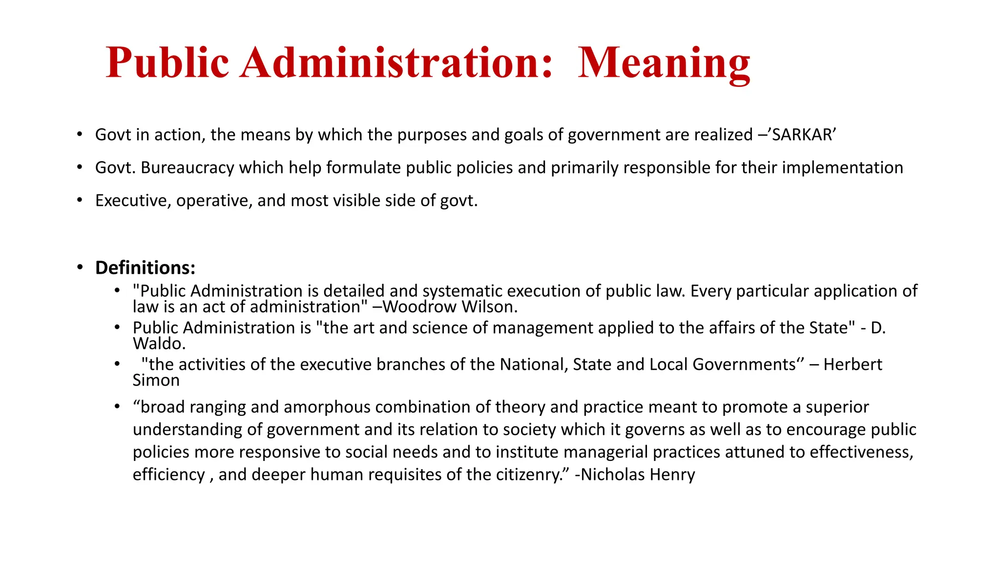 Public Administration: Meaning
• Govt in action, the means by which the purposes and goals of government are realized –’SARKAR’
• Govt. Bureaucracy which help formulate public policies and primarily responsible for their implementation
• Executive, operative, and most visible side of govt.
• Definitions:
• "Public Administration is detailed and systematic execution of public law. Every particular application of
law is an act of administration" –Woodrow Wilson.
• Public Administration is "the art and science of management applied to the affairs of the State" - D.
Waldo.
• "the activities of the executive branches of the National, State and Local Governments‘’ – Herbert
Simon
• “broad ranging and amorphous combination of theory and practice meant to promote a superior
understanding of government and its relation to society which it governs as well as to encourage public
policies more responsive to social needs and to institute managerial practices attuned to effectiveness,
efficiency , and deeper human requisites of the citizenry.” -Nicholas Henry
 