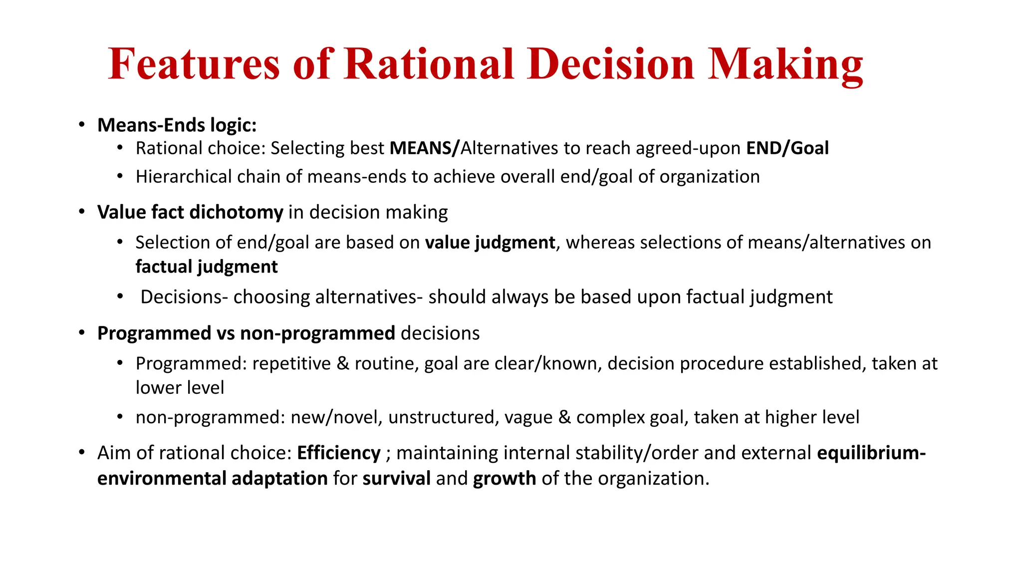 Features of Rational Decision Making
• Means-Ends logic:
• Rational choice: Selecting best MEANS/Alternatives to reach agreed-upon END/Goal
• Hierarchical chain of means-ends to achieve overall end/goal of organization
• Value fact dichotomy in decision making
• Selection of end/goal are based on value judgment, whereas selections of means/alternatives on
factual judgment
• Decisions- choosing alternatives- should always be based upon factual judgment
• Programmed vs non-programmed decisions
• Programmed: repetitive & routine, goal are clear/known, decision procedure established, taken at
lower level
• non-programmed: new/novel, unstructured, vague & complex goal, taken at higher level
• Aim of rational choice: Efficiency ; maintaining internal stability/order and external equilibrium-
environmental adaptation for survival and growth of the organization.
 