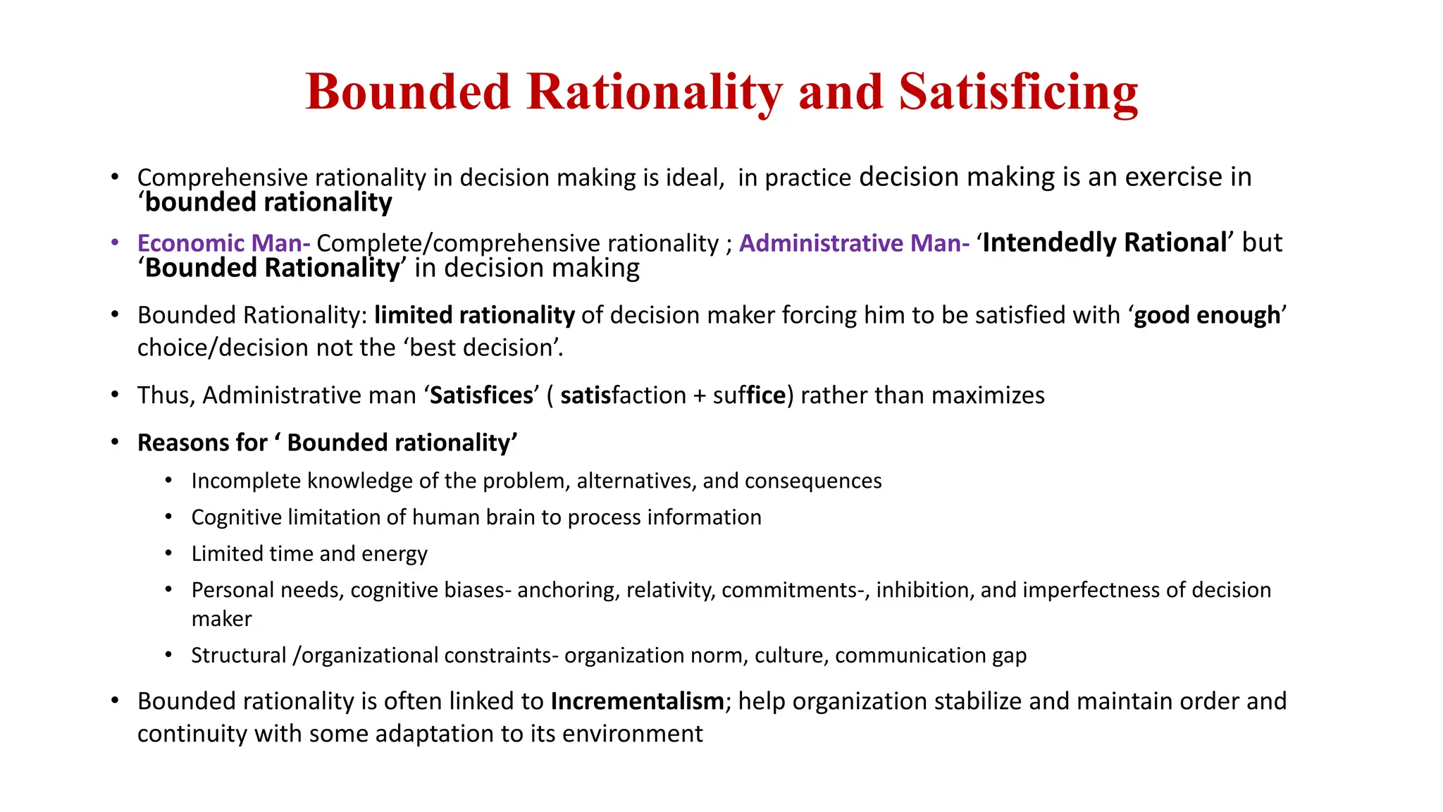 Bounded Rationality and Satisficing
• Comprehensive rationality in decision making is ideal, in practice decision making is an exercise in
‘bounded rationality
• Economic Man- Complete/comprehensive rationality ; Administrative Man- ‘Intendedly Rational’ but
‘Bounded Rationality’ in decision making
• Bounded Rationality: limited rationality of decision maker forcing him to be satisfied with ‘good enough’
choice/decision not the ‘best decision’.
• Thus, Administrative man ‘Satisfices’ ( satisfaction + suffice) rather than maximizes
• Reasons for ‘ Bounded rationality’
• Incomplete knowledge of the problem, alternatives, and consequences
• Cognitive limitation of human brain to process information
• Limited time and energy
• Personal needs, cognitive biases- anchoring, relativity, commitments-, inhibition, and imperfectness of decision
maker
• Structural /organizational constraints- organization norm, culture, communication gap
• Bounded rationality is often linked to Incrementalism; help organization stabilize and maintain order and
continuity with some adaptation to its environment
 
