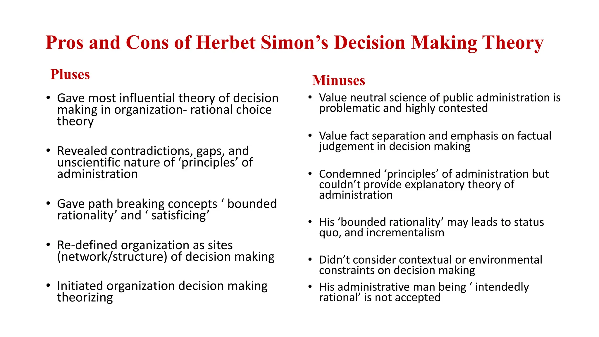 Pros and Cons of Herbet Simon’s Decision Making Theory
Pluses
• Gave most influential theory of decision
making in organization- rational choice
theory
• Revealed contradictions, gaps, and
unscientific nature of ‘principles’ of
administration
• Gave path breaking concepts ‘ bounded
rationality’ and ‘ satisficing’
• Re-defined organization as sites
(network/structure) of decision making
• Initiated organization decision making
theorizing
Minuses
• Value neutral science of public administration is
problematic and highly contested
• Value fact separation and emphasis on factual
judgement in decision making
• Condemned ‘principles’ of administration but
couldn’t provide explanatory theory of
administration
• His ‘bounded rationality’ may leads to status
quo, and incrementalism
• Didn’t consider contextual or environmental
constraints on decision making
• His administrative man being ‘ intendedly
rational’ is not accepted
 