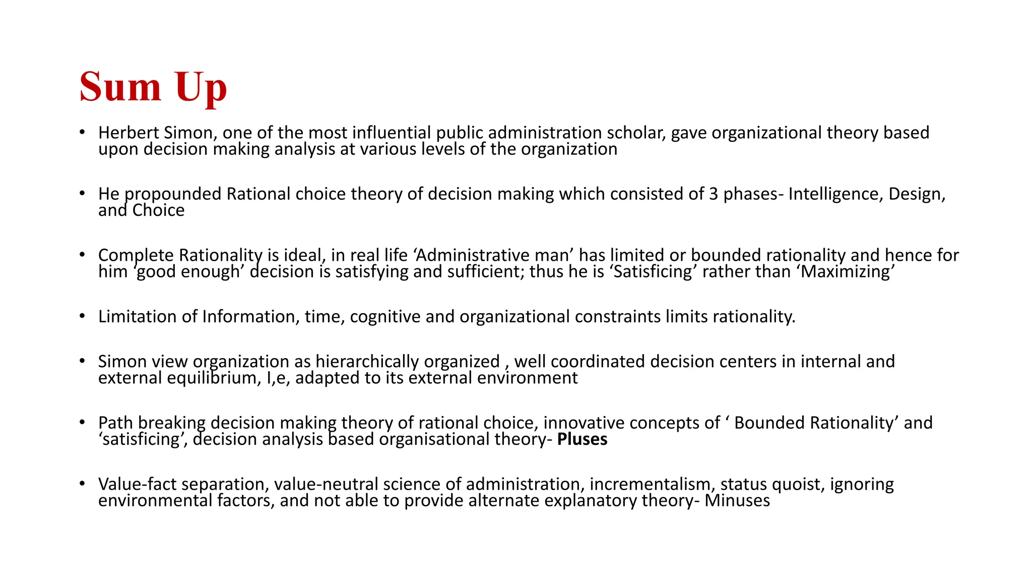 Sum Up
• Herbert Simon, one of the most influential public administration scholar, gave organizational theory based
upon decision making analysis at various levels of the organization
• He propounded Rational choice theory of decision making which consisted of 3 phases- Intelligence, Design,
and Choice
• Complete Rationality is ideal, in real life ‘Administrative man’ has limited or bounded rationality and hence for
him ‘good enough’ decision is satisfying and sufficient; thus he is ‘Satisficing’ rather than ‘Maximizing’
• Limitation of Information, time, cognitive and organizational constraints limits rationality.
• Simon view organization as hierarchically organized , well coordinated decision centers in internal and
external equilibrium, I,e, adapted to its external environment
• Path breaking decision making theory of rational choice, innovative concepts of ‘ Bounded Rationality’ and
‘satisficing’, decision analysis based organisational theory- Pluses
• Value-fact separation, value-neutral science of administration, incrementalism, status quoist, ignoring
environmental factors, and not able to provide alternate explanatory theory- Minuses
 