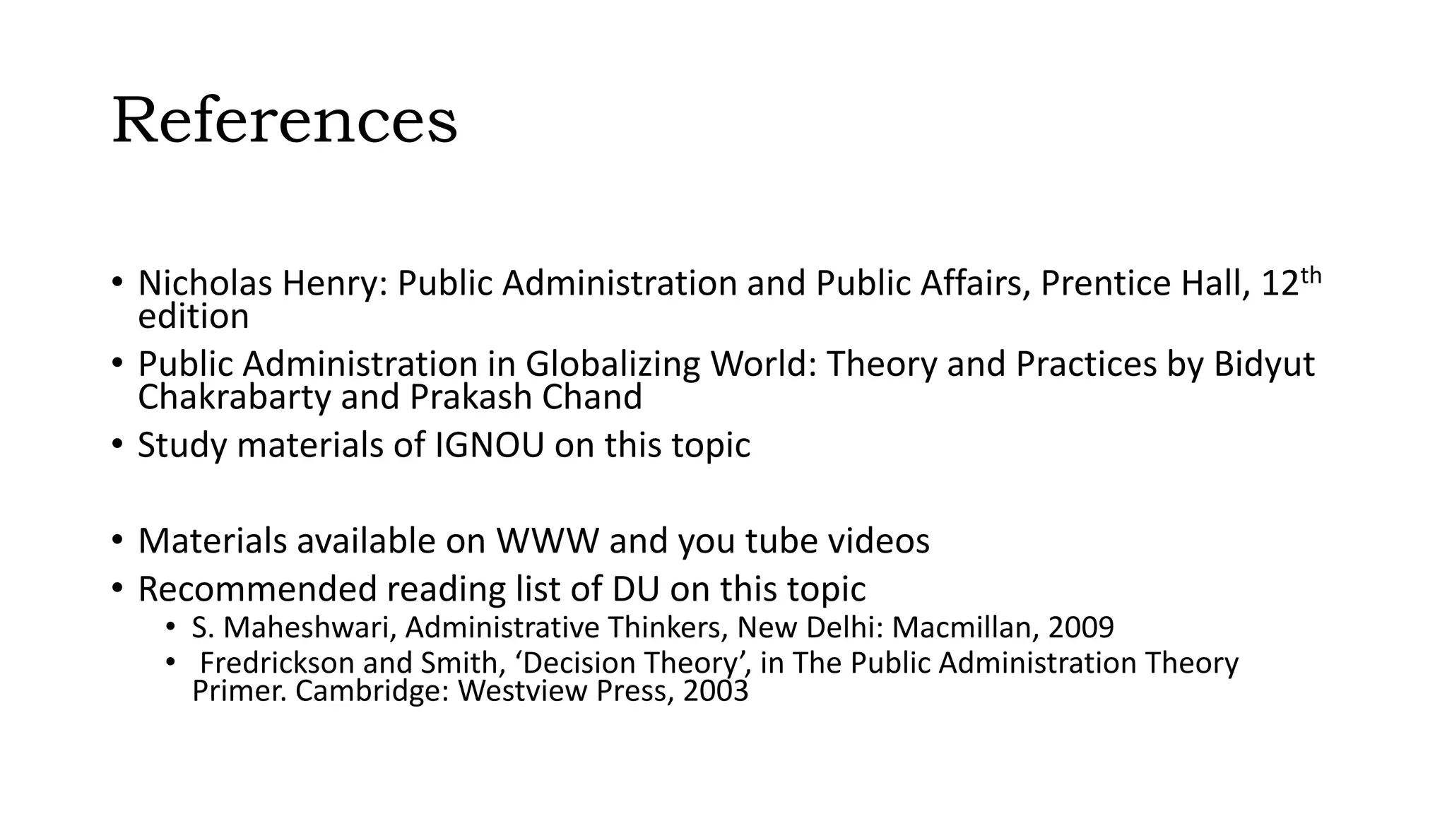 References
• Nicholas Henry: Public Administration and Public Affairs, Prentice Hall, 12th
edition
• Public Administration in Globalizing World: Theory and Practices by Bidyut
Chakrabarty and Prakash Chand
• Study materials of IGNOU on this topic
• Materials available on WWW and you tube videos
• Recommended reading list of DU on this topic
• S. Maheshwari, Administrative Thinkers, New Delhi: Macmillan, 2009
• Fredrickson and Smith, ‘Decision Theory’, in The Public Administration Theory
Primer. Cambridge: Westview Press, 2003
 