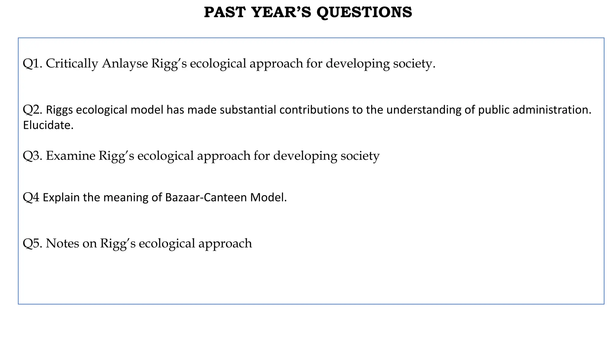 PAST YEAR’S QUESTIONS
Q1. Critically Anlayse Rigg’s ecological approach for developing society.
Q2. Riggs ecological model has made substantial contributions to the understanding of public administration.
Elucidate.
Q3. Examine Rigg’s ecological approach for developing society
Q4 Explain the meaning of Bazaar-Canteen Model.
Q5. Notes on Rigg’s ecological approach
 