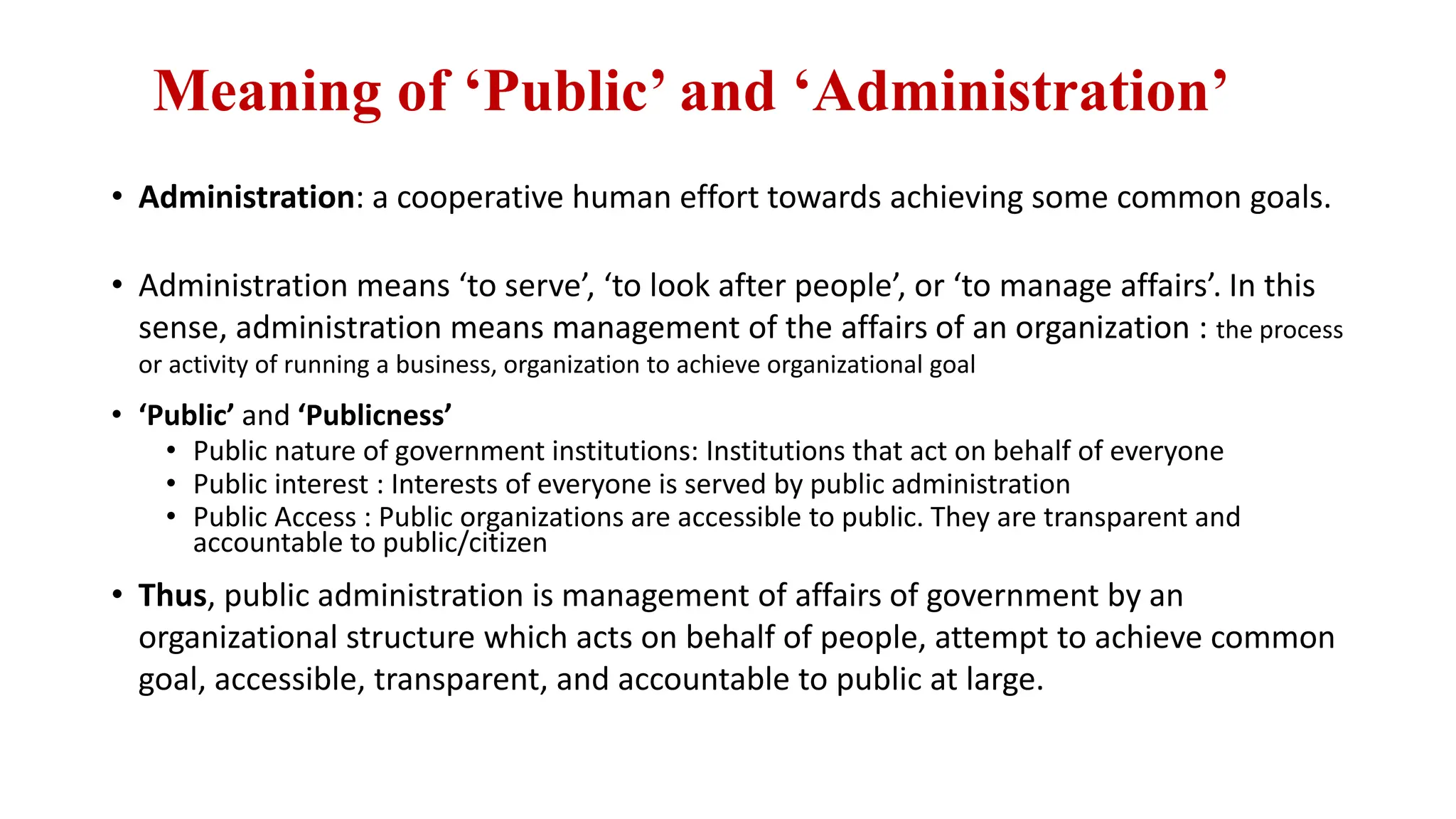 Meaning of ‘Public’ and ‘Administration’
• Administration: a cooperative human effort towards achieving some common goals.
• Administration means ‘to serve’, ‘to look after people’, or ‘to manage affairs’. In this
sense, administration means management of the affairs of an organization : the process
or activity of running a business, organization to achieve organizational goal
• ‘Public’ and ‘Publicness’
• Public nature of government institutions: Institutions that act on behalf of everyone
• Public interest : Interests of everyone is served by public administration
• Public Access : Public organizations are accessible to public. They are transparent and
accountable to public/citizen
• Thus, public administration is management of affairs of government by an
organizational structure which acts on behalf of people, attempt to achieve common
goal, accessible, transparent, and accountable to public at large.
 