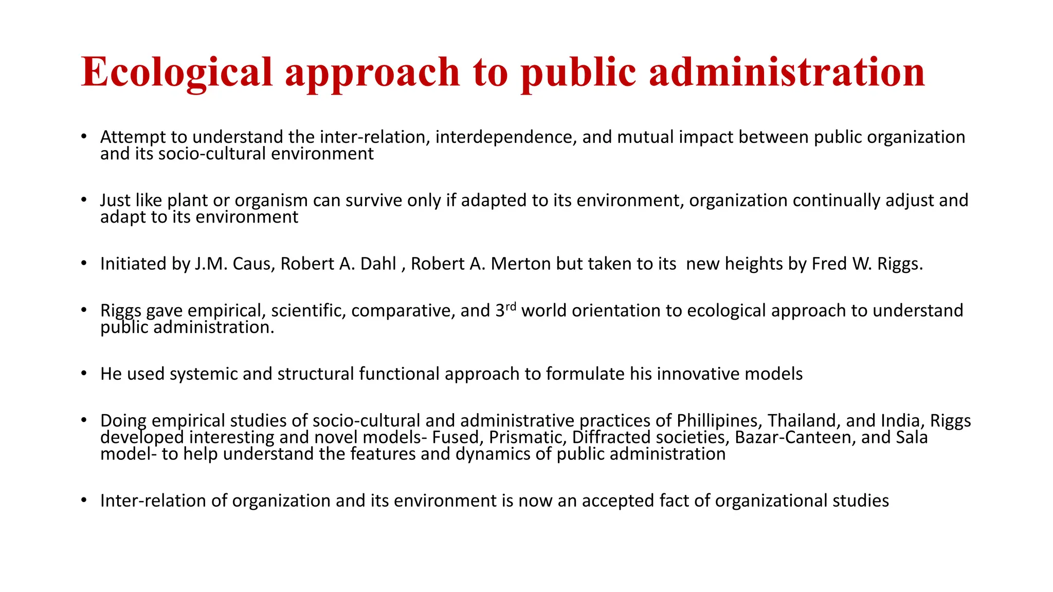 Ecological approach to public administration
• Attempt to understand the inter-relation, interdependence, and mutual impact between public organization
and its socio-cultural environment
• Just like plant or organism can survive only if adapted to its environment, organization continually adjust and
adapt to its environment
• Initiated by J.M. Caus, Robert A. Dahl , Robert A. Merton but taken to its new heights by Fred W. Riggs.
• Riggs gave empirical, scientific, comparative, and 3rd world orientation to ecological approach to understand
public administration.
• He used systemic and structural functional approach to formulate his innovative models
• Doing empirical studies of socio-cultural and administrative practices of Phillipines, Thailand, and India, Riggs
developed interesting and novel models- Fused, Prismatic, Diffracted societies, Bazar-Canteen, and Sala
model- to help understand the features and dynamics of public administration
• Inter-relation of organization and its environment is now an accepted fact of organizational studies
 