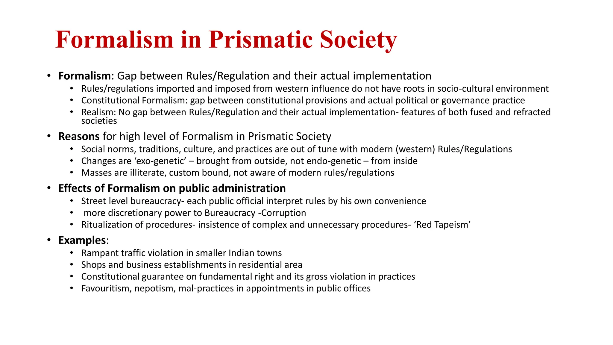Formalism in Prismatic Society
• Formalism: Gap between Rules/Regulation and their actual implementation
• Rules/regulations imported and imposed from western influence do not have roots in socio-cultural environment
• Constitutional Formalism: gap between constitutional provisions and actual political or governance practice
• Realism: No gap between Rules/Regulation and their actual implementation- features of both fused and refracted
societies
• Reasons for high level of Formalism in Prismatic Society
• Social norms, traditions, culture, and practices are out of tune with modern (western) Rules/Regulations
• Changes are ‘exo-genetic’ – brought from outside, not endo-genetic – from inside
• Masses are illiterate, custom bound, not aware of modern rules/regulations
• Effects of Formalism on public administration
• Street level bureaucracy- each public official interpret rules by his own convenience
• more discretionary power to Bureaucracy -Corruption
• Ritualization of procedures- insistence of complex and unnecessary procedures- ‘Red Tapeism’
• Examples:
• Rampant traffic violation in smaller Indian towns
• Shops and business establishments in residential area
• Constitutional guarantee on fundamental right and its gross violation in practices
• Favouritism, nepotism, mal-practices in appointments in public offices
 