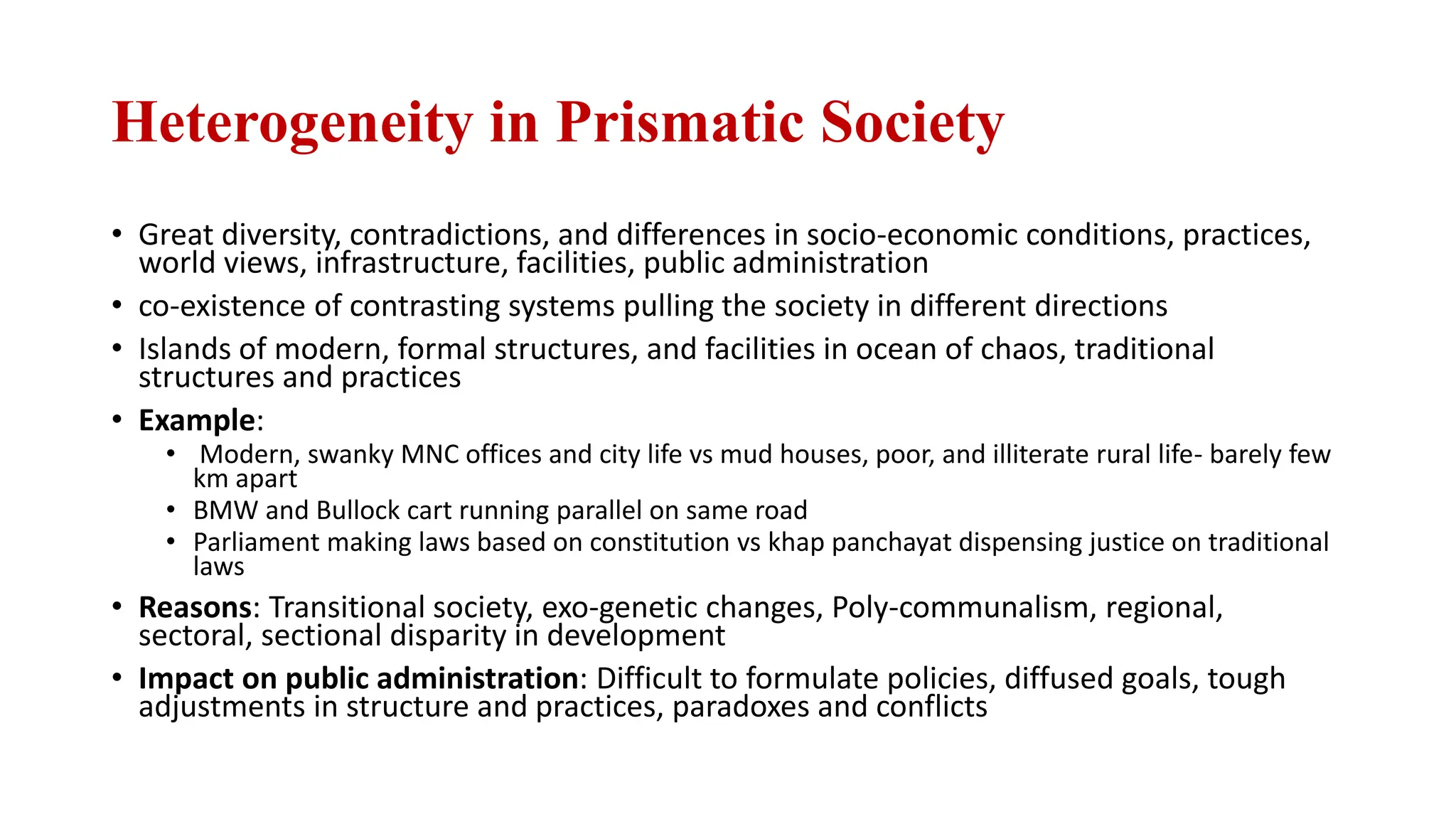 Heterogeneity in Prismatic Society
• Great diversity, contradictions, and differences in socio-economic conditions, practices,
world views, infrastructure, facilities, public administration
• co-existence of contrasting systems pulling the society in different directions
• Islands of modern, formal structures, and facilities in ocean of chaos, traditional
structures and practices
• Example:
• Modern, swanky MNC offices and city life vs mud houses, poor, and illiterate rural life- barely few
km apart
• BMW and Bullock cart running parallel on same road
• Parliament making laws based on constitution vs khap panchayat dispensing justice on traditional
laws
• Reasons: Transitional society, exo-genetic changes, Poly-communalism, regional,
sectoral, sectional disparity in development
• Impact on public administration: Difficult to formulate policies, diffused goals, tough
adjustments in structure and practices, paradoxes and conflicts
 