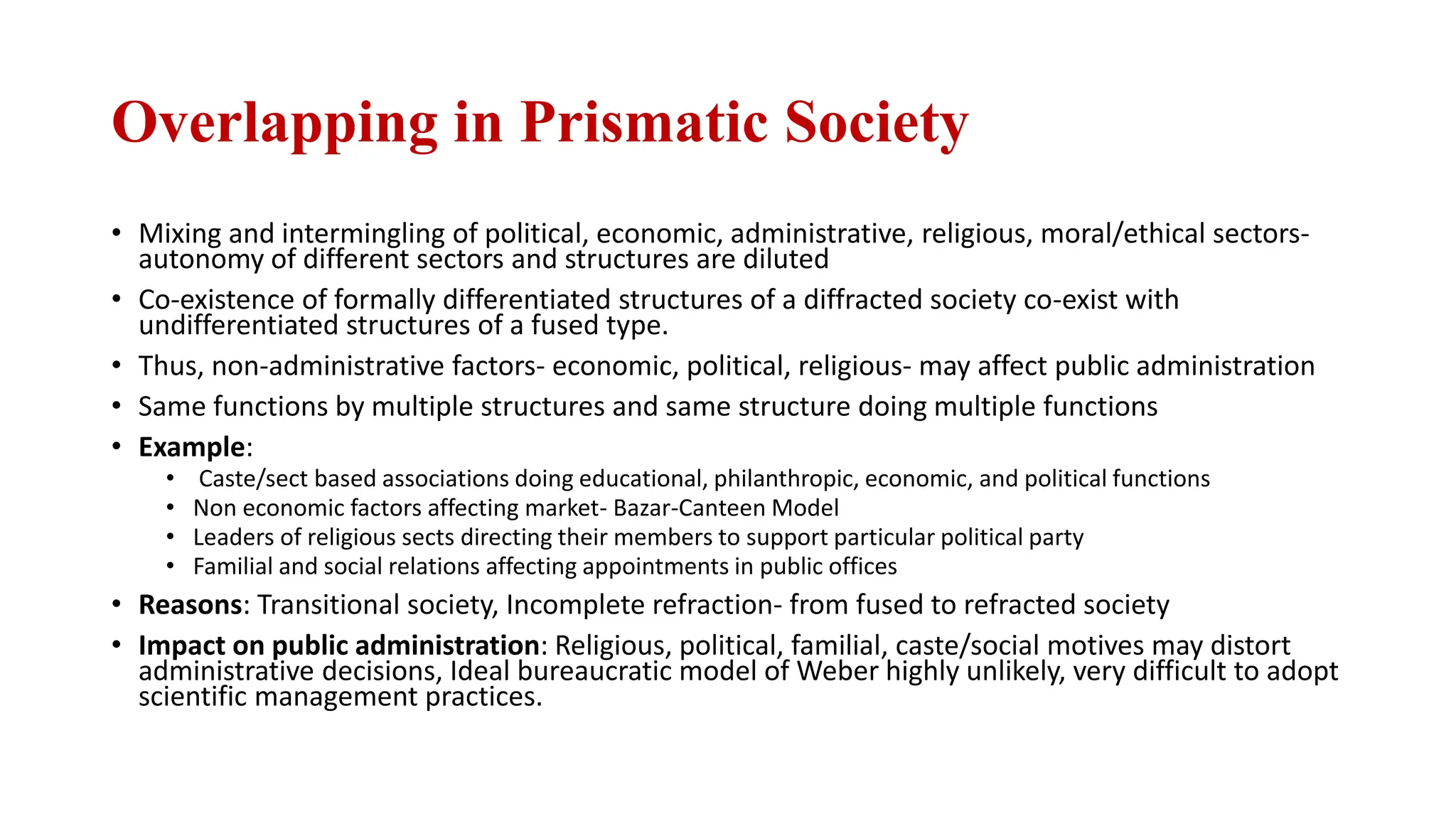 Overlapping in Prismatic Society
• Mixing and intermingling of political, economic, administrative, religious, moral/ethical sectors-
autonomy of different sectors and structures are diluted
• Co-existence of formally differentiated structures of a diffracted society co-exist with
undifferentiated structures of a fused type.
• Thus, non-administrative factors- economic, political, religious- may affect public administration
• Same functions by multiple structures and same structure doing multiple functions
• Example:
• Caste/sect based associations doing educational, philanthropic, economic, and political functions
• Non economic factors affecting market- Bazar-Canteen Model
• Leaders of religious sects directing their members to support particular political party
• Familial and social relations affecting appointments in public offices
• Reasons: Transitional society, Incomplete refraction- from fused to refracted society
• Impact on public administration: Religious, political, familial, caste/social motives may distort
administrative decisions, Ideal bureaucratic model of Weber highly unlikely, very difficult to adopt
scientific management practices.
 