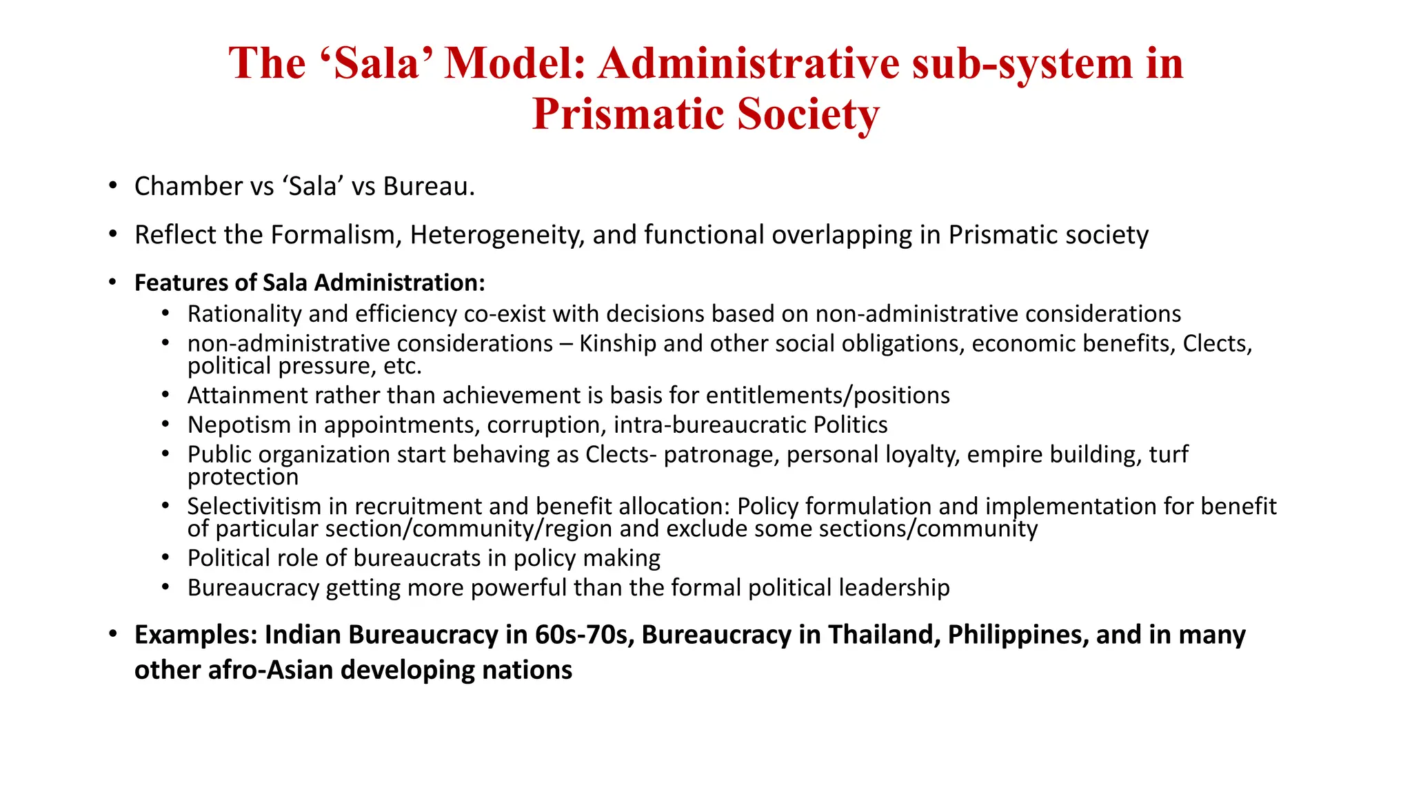 The ‘Sala’ Model: Administrative sub-system in
Prismatic Society
• Chamber vs ‘Sala’ vs Bureau.
• Reflect the Formalism, Heterogeneity, and functional overlapping in Prismatic society
• Features of Sala Administration:
• Rationality and efficiency co-exist with decisions based on non-administrative considerations
• non-administrative considerations – Kinship and other social obligations, economic benefits, Clects,
political pressure, etc.
• Attainment rather than achievement is basis for entitlements/positions
• Nepotism in appointments, corruption, intra-bureaucratic Politics
• Public organization start behaving as Clects- patronage, personal loyalty, empire building, turf
protection
• Selectivitism in recruitment and benefit allocation: Policy formulation and implementation for benefit
of particular section/community/region and exclude some sections/community
• Political role of bureaucrats in policy making
• Bureaucracy getting more powerful than the formal political leadership
• Examples: Indian Bureaucracy in 60s-70s, Bureaucracy in Thailand, Philippines, and in many
other afro-Asian developing nations
 