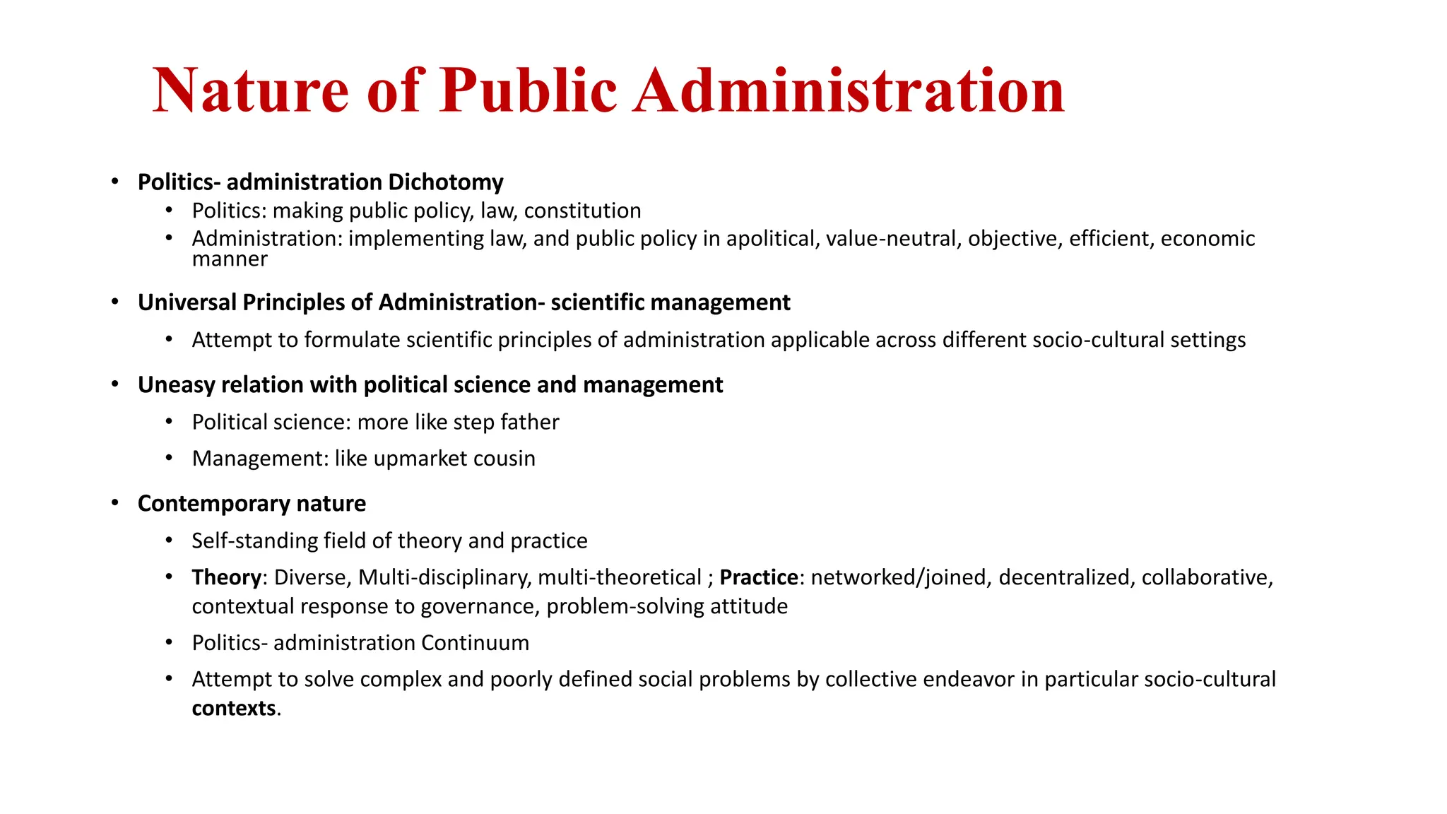 Nature of Public Administration
• Politics- administration Dichotomy
• Politics: making public policy, law, constitution
• Administration: implementing law, and public policy in apolitical, value-neutral, objective, efficient, economic
manner
• Universal Principles of Administration- scientific management
• Attempt to formulate scientific principles of administration applicable across different socio-cultural settings
• Uneasy relation with political science and management
• Political science: more like step father
• Management: like upmarket cousin
• Contemporary nature
• Self-standing field of theory and practice
• Theory: Diverse, Multi-disciplinary, multi-theoretical ; Practice: networked/joined, decentralized, collaborative,
contextual response to governance, problem-solving attitude
• Politics- administration Continuum
• Attempt to solve complex and poorly defined social problems by collective endeavor in particular socio-cultural
contexts.
 