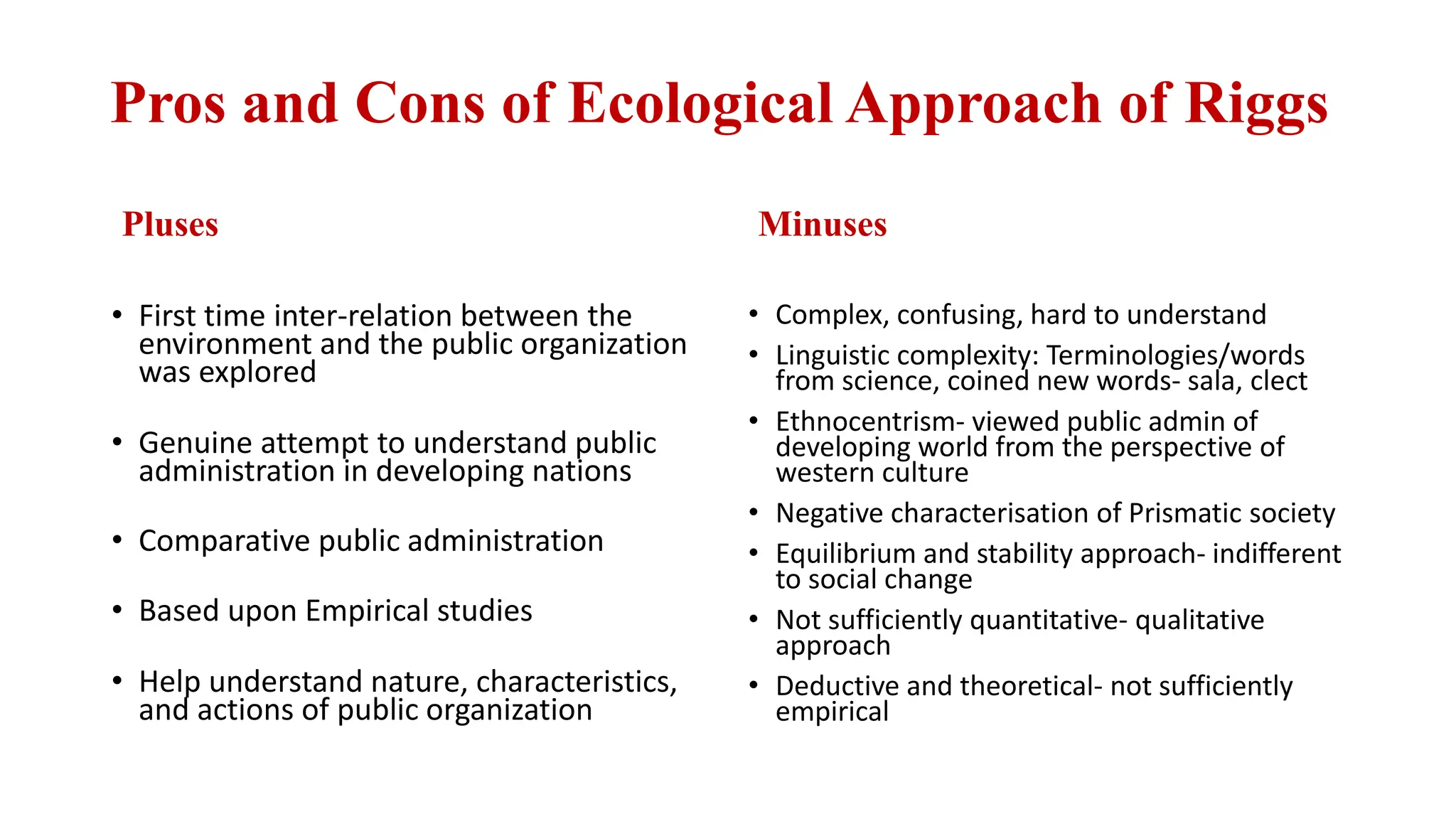Pros and Cons of Ecological Approach of Riggs
Pluses
• First time inter-relation between the
environment and the public organization
was explored
• Genuine attempt to understand public
administration in developing nations
• Comparative public administration
• Based upon Empirical studies
• Help understand nature, characteristics,
and actions of public organization
Minuses
• Complex, confusing, hard to understand
• Linguistic complexity: Terminologies/words
from science, coined new words- sala, clect
• Ethnocentrism- viewed public admin of
developing world from the perspective of
western culture
• Negative characterisation of Prismatic society
• Equilibrium and stability approach- indifferent
to social change
• Not sufficiently quantitative- qualitative
approach
• Deductive and theoretical- not sufficiently
empirical
 
