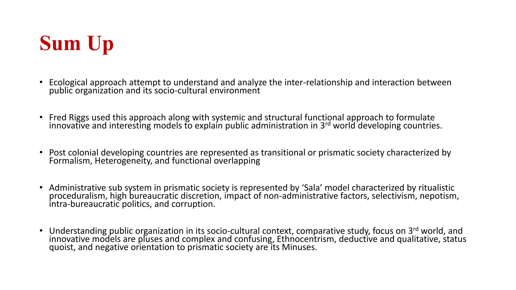 Sum Up
• Ecological approach attempt to understand and analyze the inter-relationship and interaction between
public organization and its socio-cultural environment
• Fred Riggs used this approach along with systemic and structural functional approach to formulate
innovative and interesting models to explain public administration in 3rd world developing countries.
• Post colonial developing countries are represented as transitional or prismatic society characterized by
Formalism, Heterogeneity, and functional overlapping
• Administrative sub system in prismatic society is represented by ‘Sala’ model characterized by ritualistic
proceduralism, high bureaucratic discretion, impact of non-administrative factors, selectivism, nepotism,
intra-bureaucratic politics, and corruption.
• Understanding public organization in its socio-cultural context, comparative study, focus on 3rd world, and
innovative models are pluses and complex and confusing, Ethnocentrism, deductive and qualitative, status
quoist, and negative orientation to prismatic society are its Minuses.
 