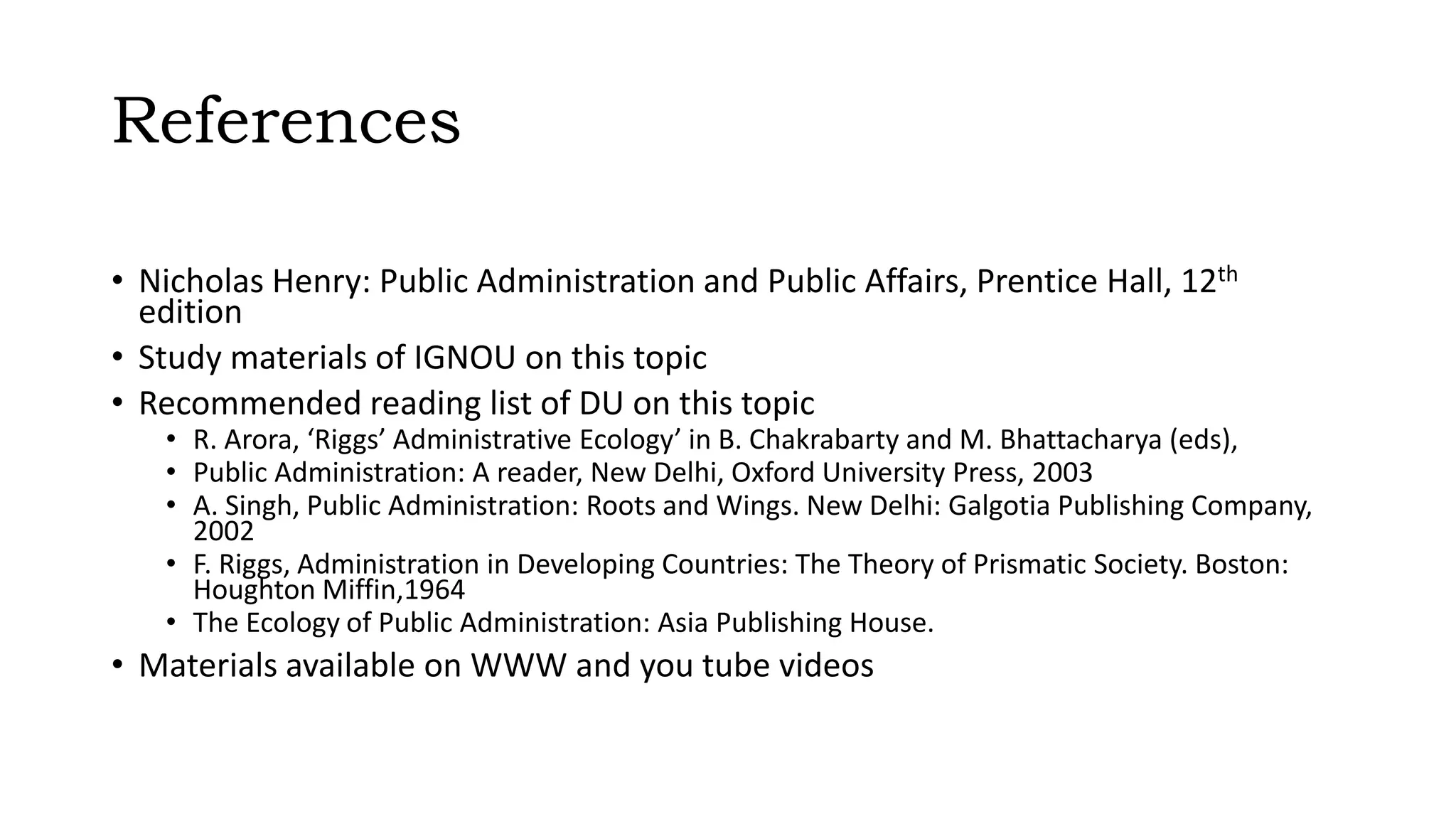 References
• Nicholas Henry: Public Administration and Public Affairs, Prentice Hall, 12th
edition
• Study materials of IGNOU on this topic
• Recommended reading list of DU on this topic
• R. Arora, ‘Riggs’ Administrative Ecology’ in B. Chakrabarty and M. Bhattacharya (eds),
• Public Administration: A reader, New Delhi, Oxford University Press, 2003
• A. Singh, Public Administration: Roots and Wings. New Delhi: Galgotia Publishing Company,
2002
• F. Riggs, Administration in Developing Countries: The Theory of Prismatic Society. Boston:
Houghton Miffin,1964
• The Ecology of Public Administration: Asia Publishing House.
• Materials available on WWW and you tube videos
 