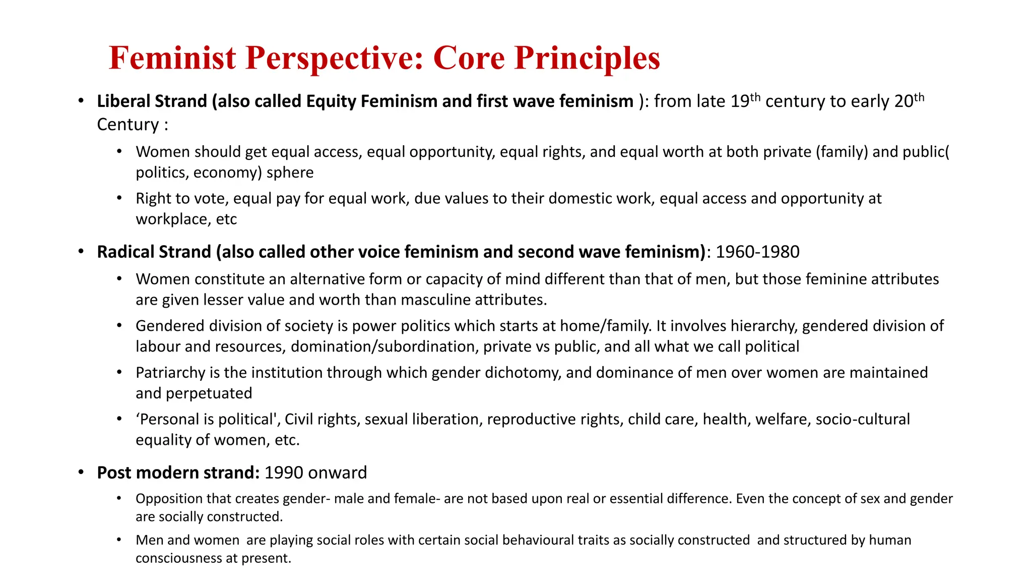 Feminist Perspective: Core Principles
• Liberal Strand (also called Equity Feminism and first wave feminism ): from late 19th century to early 20th
Century :
• Women should get equal access, equal opportunity, equal rights, and equal worth at both private (family) and public(
politics, economy) sphere
• Right to vote, equal pay for equal work, due values to their domestic work, equal access and opportunity at
workplace, etc
• Radical Strand (also called other voice feminism and second wave feminism): 1960-1980
• Women constitute an alternative form or capacity of mind different than that of men, but those feminine attributes
are given lesser value and worth than masculine attributes.
• Gendered division of society is power politics which starts at home/family. It involves hierarchy, gendered division of
labour and resources, domination/subordination, private vs public, and all what we call political
• Patriarchy is the institution through which gender dichotomy, and dominance of men over women are maintained
and perpetuated
• ‘Personal is political', Civil rights, sexual liberation, reproductive rights, child care, health, welfare, socio-cultural
equality of women, etc.
• Post modern strand: 1990 onward
• Opposition that creates gender- male and female- are not based upon real or essential difference. Even the concept of sex and gender
are socially constructed.
• Men and women are playing social roles with certain social behavioural traits as socially constructed and structured by human
consciousness at present.
 