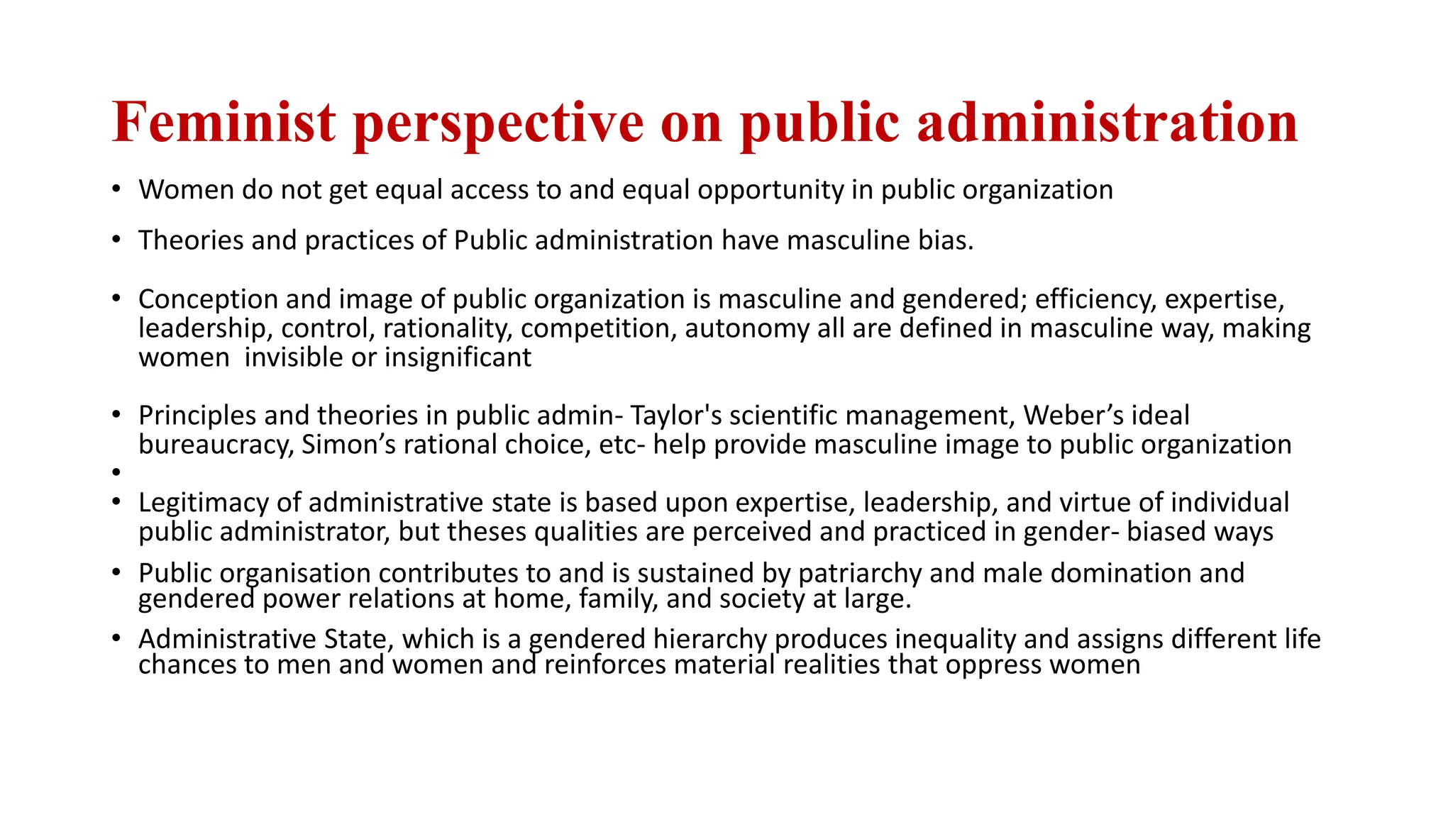 Feminist perspective on public administration
• Women do not get equal access to and equal opportunity in public organization
• Theories and practices of Public administration have masculine bias.
• Conception and image of public organization is masculine and gendered; efficiency, expertise,
leadership, control, rationality, competition, autonomy all are defined in masculine way, making
women invisible or insignificant
• Principles and theories in public admin- Taylor's scientific management, Weber’s ideal
bureaucracy, Simon’s rational choice, etc- help provide masculine image to public organization
•
• Legitimacy of administrative state is based upon expertise, leadership, and virtue of individual
public administrator, but theses qualities are perceived and practiced in gender- biased ways
• Public organisation contributes to and is sustained by patriarchy and male domination and
gendered power relations at home, family, and society at large.
• Administrative State, which is a gendered hierarchy produces inequality and assigns different life
chances to men and women and reinforces material realities that oppress women
 