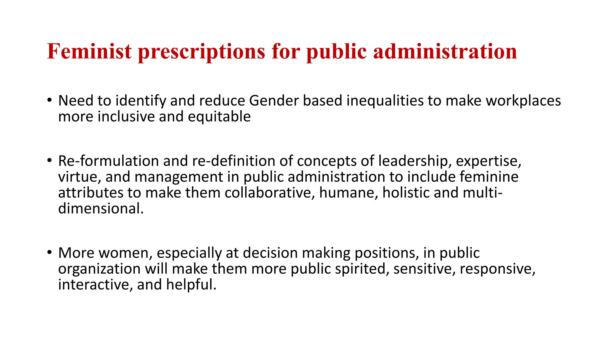 Feminist prescriptions for public administration
• Need to identify and reduce Gender based inequalities to make workplaces
more inclusive and equitable
• Re-formulation and re-definition of concepts of leadership, expertise,
virtue, and management in public administration to include feminine
attributes to make them collaborative, humane, holistic and multi-
dimensional.
• More women, especially at decision making positions, in public
organization will make them more public spirited, sensitive, responsive,
interactive, and helpful.
 