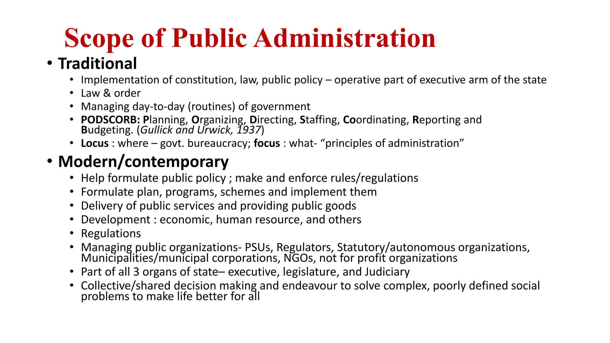 Scope of Public Administration
• Traditional
• Implementation of constitution, law, public policy – operative part of executive arm of the state
• Law & order
• Managing day-to-day (routines) of government
• PODSCORB: Planning, Organizing, Directing, Staffing, Coordinating, Reporting and
Budgeting. (Gullick and Urwick, 1937)
• Locus : where – govt. bureaucracy; focus : what- “principles of administration”
• Modern/contemporary
• Help formulate public policy ; make and enforce rules/regulations
• Formulate plan, programs, schemes and implement them
• Delivery of public services and providing public goods
• Development : economic, human resource, and others
• Regulations
• Managing public organizations- PSUs, Regulators, Statutory/autonomous organizations,
Municipalities/municipal corporations, NGOs, not for profit organizations
• Part of all 3 organs of state– executive, legislature, and Judiciary
• Collective/shared decision making and endeavour to solve complex, poorly defined social
problems to make life better for all
 