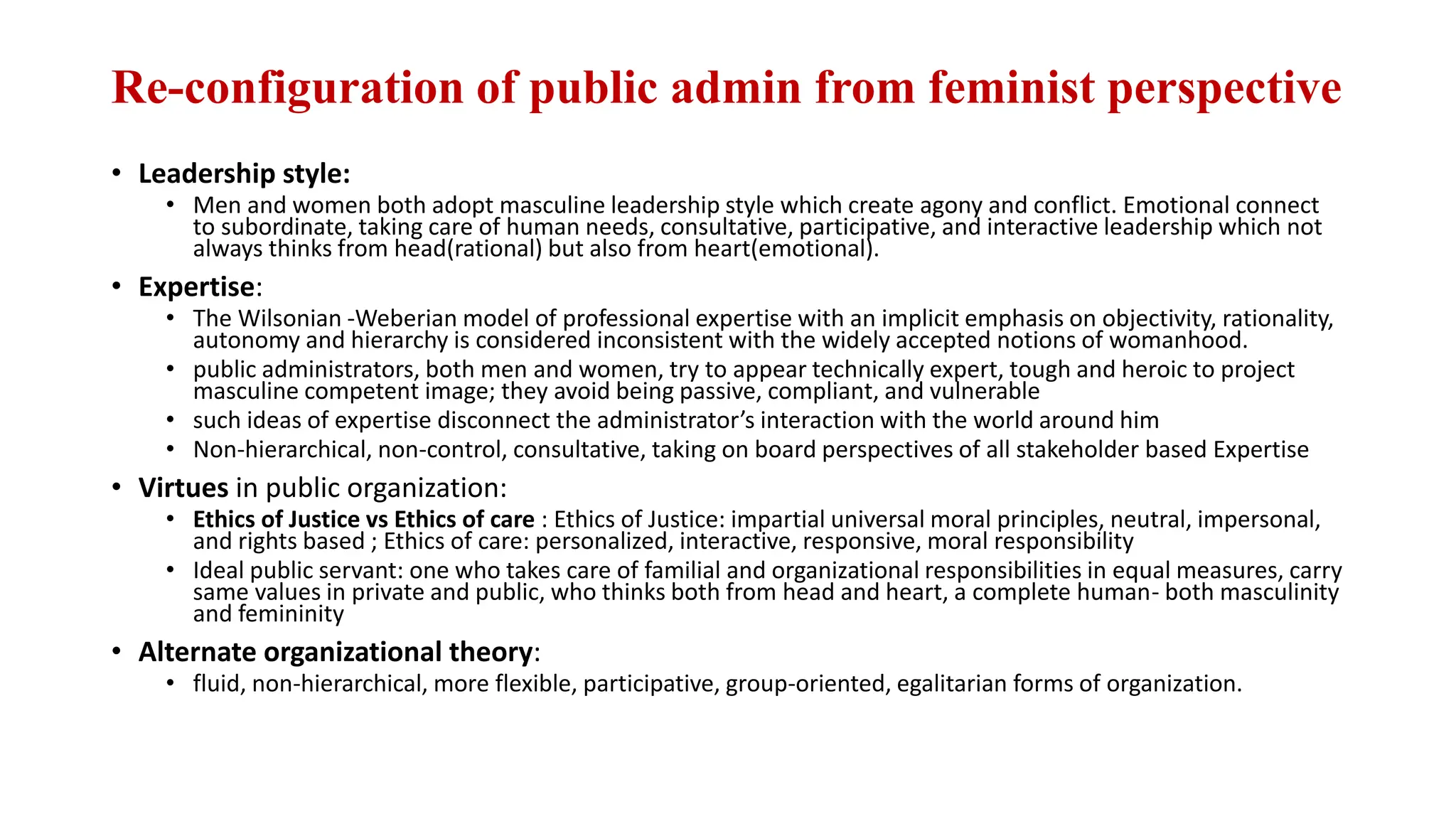 Re-configuration of public admin from feminist perspective
• Leadership style:
• Men and women both adopt masculine leadership style which create agony and conflict. Emotional connect
to subordinate, taking care of human needs, consultative, participative, and interactive leadership which not
always thinks from head(rational) but also from heart(emotional).
• Expertise:
• The Wilsonian -Weberian model of professional expertise with an implicit emphasis on objectivity, rationality,
autonomy and hierarchy is considered inconsistent with the widely accepted notions of womanhood.
• public administrators, both men and women, try to appear technically expert, tough and heroic to project
masculine competent image; they avoid being passive, compliant, and vulnerable
• such ideas of expertise disconnect the administrator’s interaction with the world around him
• Non-hierarchical, non-control, consultative, taking on board perspectives of all stakeholder based Expertise
• Virtues in public organization:
• Ethics of Justice vs Ethics of care : Ethics of Justice: impartial universal moral principles, neutral, impersonal,
and rights based ; Ethics of care: personalized, interactive, responsive, moral responsibility
• Ideal public servant: one who takes care of familial and organizational responsibilities in equal measures, carry
same values in private and public, who thinks both from head and heart, a complete human- both masculinity
and femininity
• Alternate organizational theory:
• fluid, non-hierarchical, more flexible, participative, group-oriented, egalitarian forms of organization.
 
