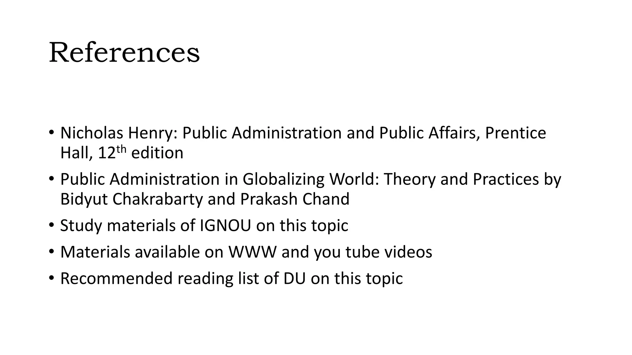References
• Nicholas Henry: Public Administration and Public Affairs, Prentice
Hall, 12th edition
• Public Administration in Globalizing World: Theory and Practices by
Bidyut Chakrabarty and Prakash Chand
• Study materials of IGNOU on this topic
• Materials available on WWW and you tube videos
• Recommended reading list of DU on this topic
 