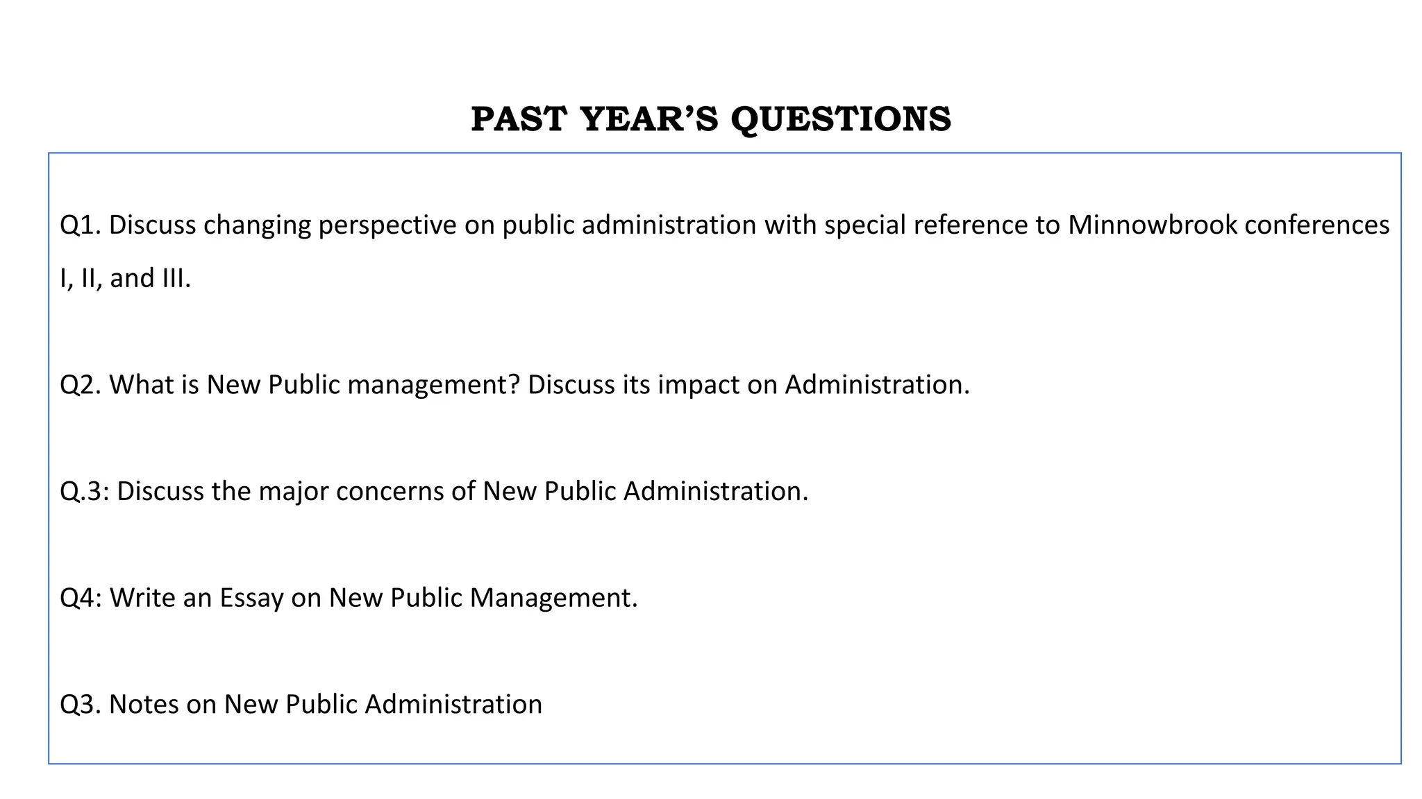 PAST YEAR’S QUESTIONS
Q1. Discuss changing perspective on public administration with special reference to Minnowbrook conferences
I, II, and III.
Q2. What is New Public management? Discuss its impact on Administration.
Q.3: Discuss the major concerns of New Public Administration.
Q4: Write an Essay on New Public Management.
Q3. Notes on New Public Administration
 