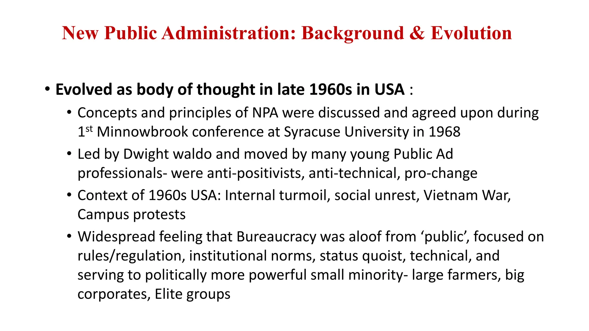 New Public Administration: Background & Evolution
• Evolved as body of thought in late 1960s in USA :
• Concepts and principles of NPA were discussed and agreed upon during
1st Minnowbrook conference at Syracuse University in 1968
• Led by Dwight waldo and moved by many young Public Ad
professionals- were anti-positivists, anti-technical, pro-change
• Context of 1960s USA: Internal turmoil, social unrest, Vietnam War,
Campus protests
• Widespread feeling that Bureaucracy was aloof from ‘public’, focused on
rules/regulation, institutional norms, status quoist, technical, and
serving to politically more powerful small minority- large farmers, big
corporates, Elite groups
 
