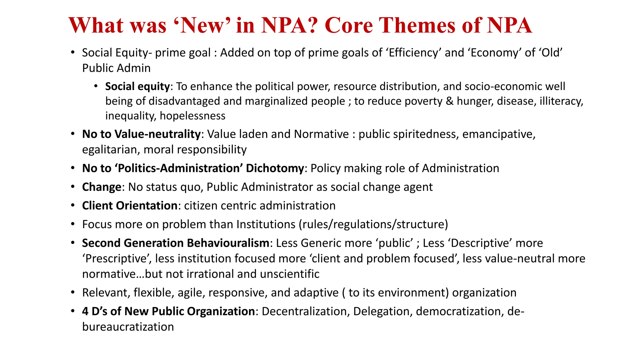 What was ‘New’ in NPA? Core Themes of NPA
• Social Equity- prime goal : Added on top of prime goals of ‘Efficiency’ and ‘Economy’ of ‘Old’
Public Admin
• Social equity: To enhance the political power, resource distribution, and socio-economic well
being of disadvantaged and marginalized people ; to reduce poverty & hunger, disease, illiteracy,
inequality, hopelessness
• No to Value-neutrality: Value laden and Normative : public spiritedness, emancipative,
egalitarian, moral responsibility
• No to ‘Politics-Administration’ Dichotomy: Policy making role of Administration
• Change: No status quo, Public Administrator as social change agent
• Client Orientation: citizen centric administration
• Focus more on problem than Institutions (rules/regulations/structure)
• Second Generation Behaviouralism: Less Generic more ‘public’ ; Less ‘Descriptive’ more
‘Prescriptive’, less institution focused more ‘client and problem focused’, less value-neutral more
normative…but not irrational and unscientific
• Relevant, flexible, agile, responsive, and adaptive ( to its environment) organization
• 4 D’s of New Public Organization: Decentralization, Delegation, democratization, de-
bureaucratization
 