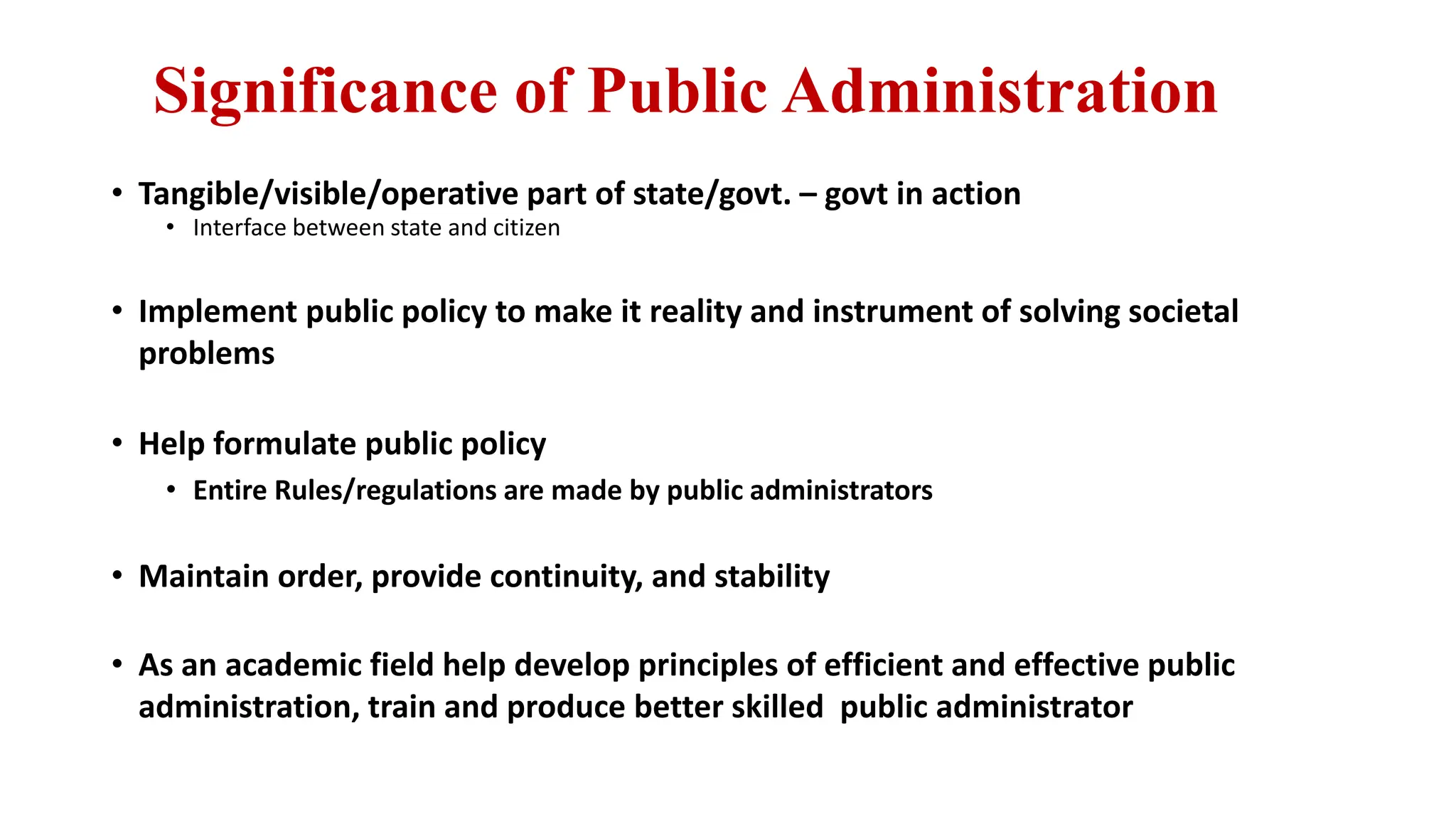 Significance of Public Administration
• Tangible/visible/operative part of state/govt. – govt in action
• Interface between state and citizen
• Implement public policy to make it reality and instrument of solving societal
problems
• Help formulate public policy
• Entire Rules/regulations are made by public administrators
• Maintain order, provide continuity, and stability
• As an academic field help develop principles of efficient and effective public
administration, train and produce better skilled public administrator
 
