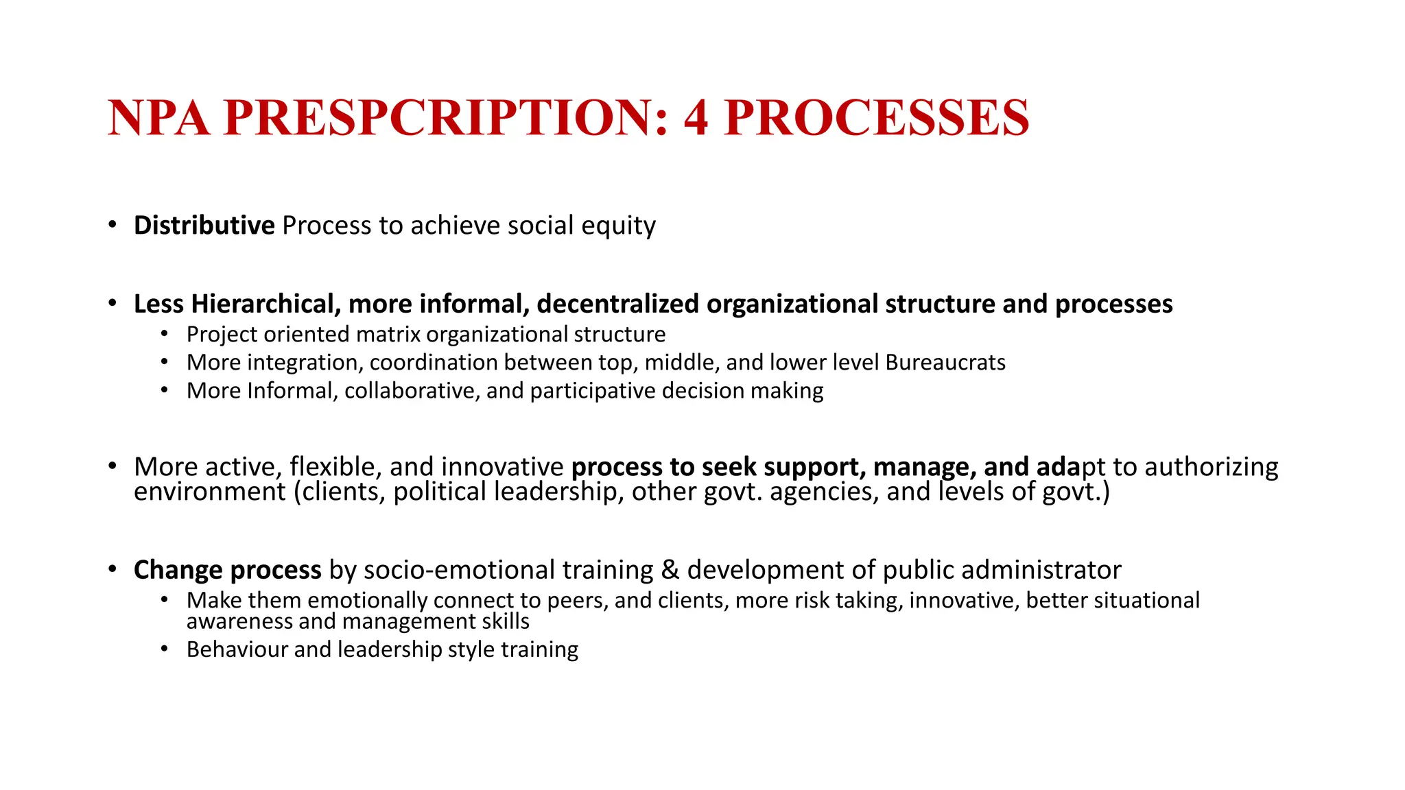 NPA PRESPCRIPTION: 4 PROCESSES
• Distributive Process to achieve social equity
• Less Hierarchical, more informal, decentralized organizational structure and processes
• Project oriented matrix organizational structure
• More integration, coordination between top, middle, and lower level Bureaucrats
• More Informal, collaborative, and participative decision making
• More active, flexible, and innovative process to seek support, manage, and adapt to authorizing
environment (clients, political leadership, other govt. agencies, and levels of govt.)
• Change process by socio-emotional training & development of public administrator
• Make them emotionally connect to peers, and clients, more risk taking, innovative, better situational
awareness and management skills
• Behaviour and leadership style training
 