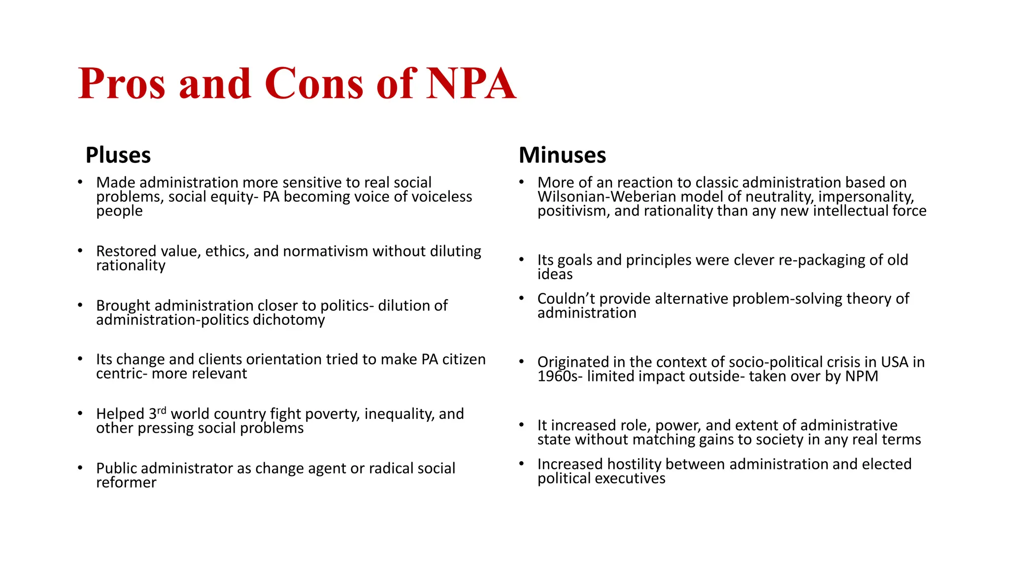 Pros and Cons of NPA
Pluses
• Made administration more sensitive to real social
problems, social equity- PA becoming voice of voiceless
people
• Restored value, ethics, and normativism without diluting
rationality
• Brought administration closer to politics- dilution of
administration-politics dichotomy
• Its change and clients orientation tried to make PA citizen
centric- more relevant
• Helped 3rd world country fight poverty, inequality, and
other pressing social problems
• Public administrator as change agent or radical social
reformer
Minuses
• More of an reaction to classic administration based on
Wilsonian-Weberian model of neutrality, impersonality,
positivism, and rationality than any new intellectual force
• Its goals and principles were clever re-packaging of old
ideas
• Couldn’t provide alternative problem-solving theory of
administration
• Originated in the context of socio-political crisis in USA in
1960s- limited impact outside- taken over by NPM
• It increased role, power, and extent of administrative
state without matching gains to society in any real terms
• Increased hostility between administration and elected
political executives
 