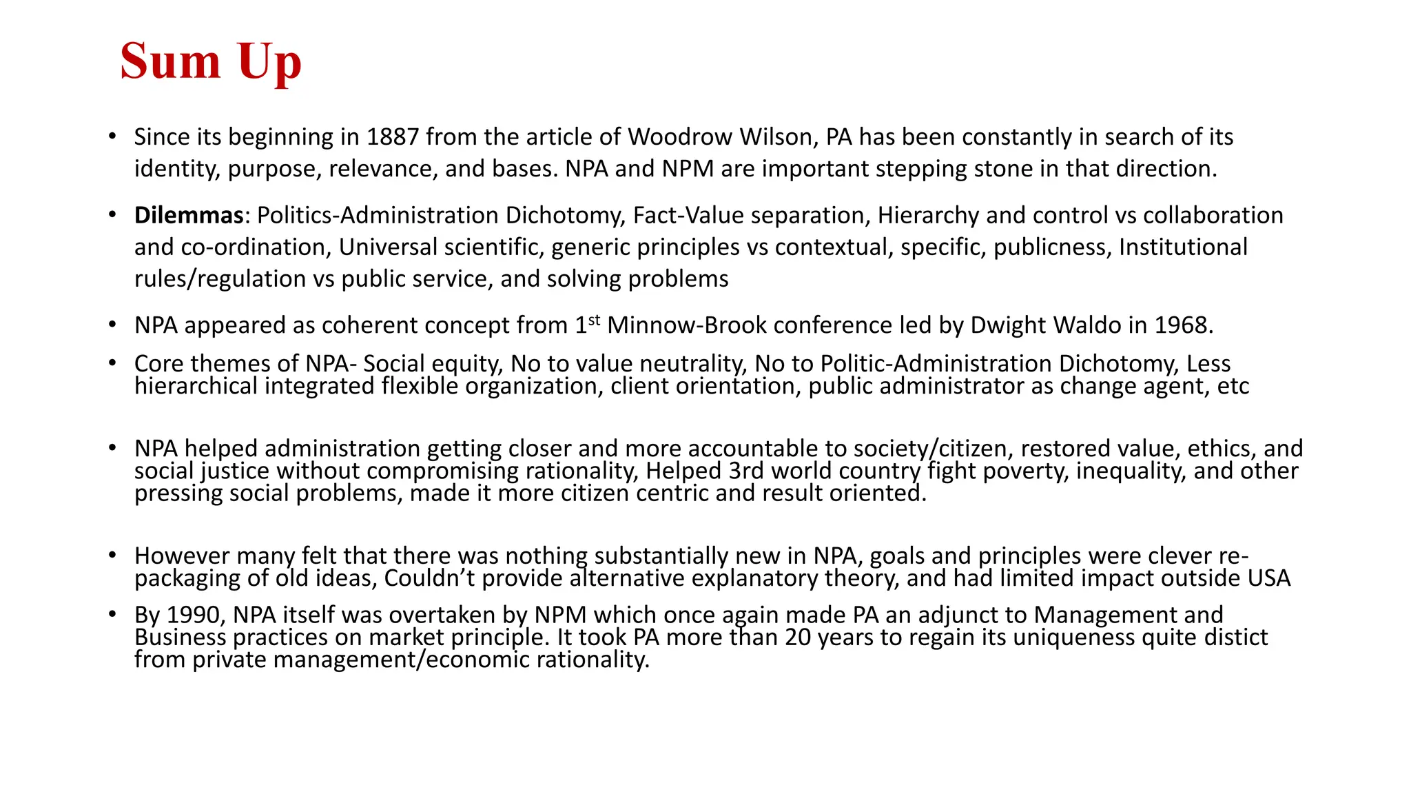 Sum Up
• Since its beginning in 1887 from the article of Woodrow Wilson, PA has been constantly in search of its
identity, purpose, relevance, and bases. NPA and NPM are important stepping stone in that direction.
• Dilemmas: Politics-Administration Dichotomy, Fact-Value separation, Hierarchy and control vs collaboration
and co-ordination, Universal scientific, generic principles vs contextual, specific, publicness, Institutional
rules/regulation vs public service, and solving problems
• NPA appeared as coherent concept from 1st Minnow-Brook conference led by Dwight Waldo in 1968.
• Core themes of NPA- Social equity, No to value neutrality, No to Politic-Administration Dichotomy, Less
hierarchical integrated flexible organization, client orientation, public administrator as change agent, etc
• NPA helped administration getting closer and more accountable to society/citizen, restored value, ethics, and
social justice without compromising rationality, Helped 3rd world country fight poverty, inequality, and other
pressing social problems, made it more citizen centric and result oriented.
• However many felt that there was nothing substantially new in NPA, goals and principles were clever re-
packaging of old ideas, Couldn’t provide alternative explanatory theory, and had limited impact outside USA
• By 1990, NPA itself was overtaken by NPM which once again made PA an adjunct to Management and
Business practices on market principle. It took PA more than 20 years to regain its uniqueness quite distict
from private management/economic rationality.
 