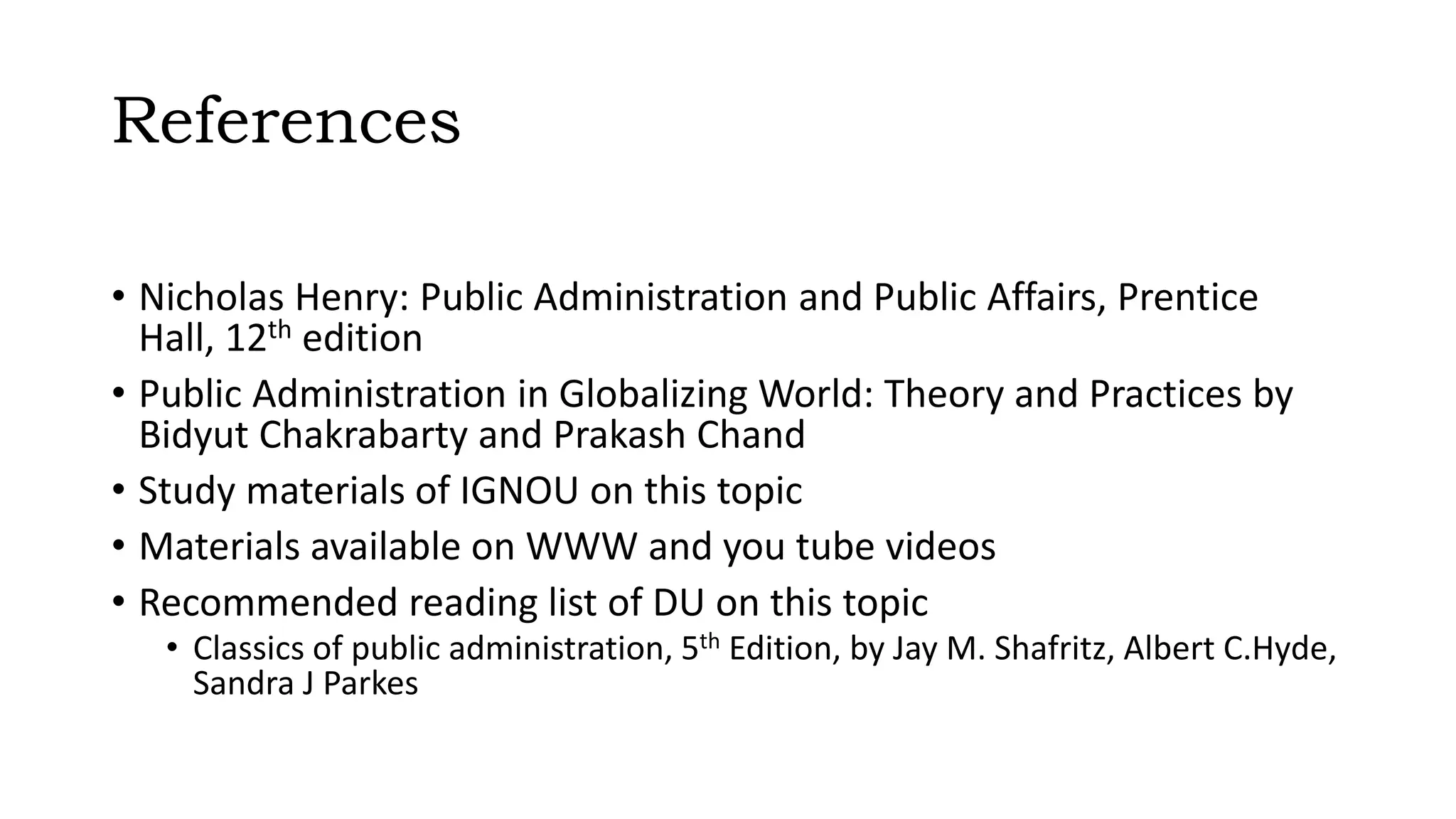 References
• Nicholas Henry: Public Administration and Public Affairs, Prentice
Hall, 12th edition
• Public Administration in Globalizing World: Theory and Practices by
Bidyut Chakrabarty and Prakash Chand
• Study materials of IGNOU on this topic
• Materials available on WWW and you tube videos
• Recommended reading list of DU on this topic
• Classics of public administration, 5th Edition, by Jay M. Shafritz, Albert C.Hyde,
Sandra J Parkes
 