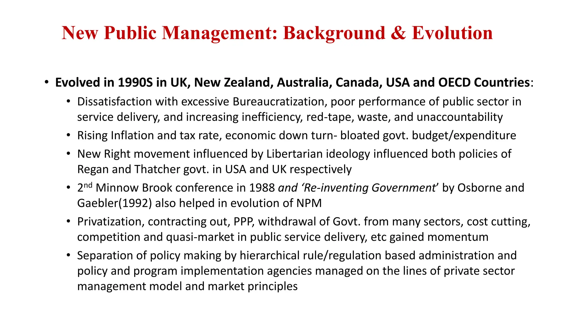 New Public Management: Background & Evolution
• Evolved in 1990S in UK, New Zealand, Australia, Canada, USA and OECD Countries:
• Dissatisfaction with excessive Bureaucratization, poor performance of public sector in
service delivery, and increasing inefficiency, red-tape, waste, and unaccountability
• Rising Inflation and tax rate, economic down turn- bloated govt. budget/expenditure
• New Right movement influenced by Libertarian ideology influenced both policies of
Regan and Thatcher govt. in USA and UK respectively
• 2nd Minnow Brook conference in 1988 and ‘Re-inventing Government’ by Osborne and
Gaebler(1992) also helped in evolution of NPM
• Privatization, contracting out, PPP, withdrawal of Govt. from many sectors, cost cutting,
competition and quasi-market in public service delivery, etc gained momentum
• Separation of policy making by hierarchical rule/regulation based administration and
policy and program implementation agencies managed on the lines of private sector
management model and market principles
 