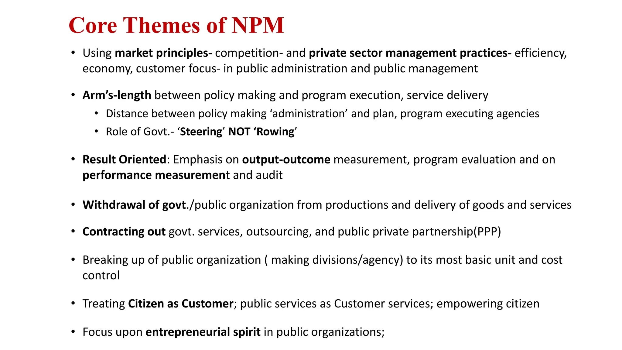 Core Themes of NPM
• Using market principles- competition- and private sector management practices- efficiency,
economy, customer focus- in public administration and public management
• Arm’s-length between policy making and program execution, service delivery
• Distance between policy making ‘administration’ and plan, program executing agencies
• Role of Govt.- ‘Steering’ NOT ‘Rowing’
• Result Oriented: Emphasis on output-outcome measurement, program evaluation and on
performance measurement and audit
• Withdrawal of govt./public organization from productions and delivery of goods and services
• Contracting out govt. services, outsourcing, and public private partnership(PPP)
• Breaking up of public organization ( making divisions/agency) to its most basic unit and cost
control
• Treating Citizen as Customer; public services as Customer services; empowering citizen
• Focus upon entrepreneurial spirit in public organizations;
 