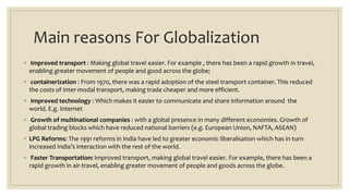 Main reasons For Globalization
◦ Improved transport : Making global travel easier. For example , there has been a rapid growth in travel,
enabling greater movement of people and good across the globe;
◦ containerization : From 1970, there was a rapid adoption of the steel transport container. This reduced
the costs of inter-modal transport, making trade cheaper and more efficient.
◦ Improved technology : Which makes it easier to communicate and share information around the
world. E.g. Internet
◦ Growth of multinational companies : with a global presence in many different economies. Growth of
global trading blocks which have reduced national barriers (e.g. European Union, NAFTA, ASEAN)
◦ LPG Reforms: The 1991 reforms in India have led to greater economic liberalisation which has in turn
increased India’s interaction with the rest of the world.
◦ Faster Transportation: Improved transport, making global travel easier. For example, there has been a
rapid growth in air-travel, enabling greater movement of people and goods across the globe.
 