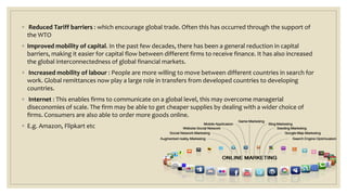 ◦ Reduced Tariff barriers : which encourage global trade. Often this has occurred through the support of
the WTO
◦ Improved mobility of capital. In the past few decades, there has been a general reduction in capital
barriers, making it easier for capital flow between different firms to receive finance. It has also increased
the global interconnectedness of global financial markets.
◦ Increased mobility of labour : People are more willing to move between different countries in search for
work. Global remittances now play a large role in transfers from developed countries to developing
countries.
◦ Internet : This enables firms to communicate on a global level, this may overcome managerial
diseconomies of scale. The firm may be able to get cheaper supplies by dealing with a wider choice of
firms. Consumers are also able to order more goods online.
◦ E.g. Amazon, Flipkart etc
 
