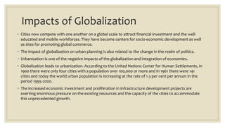 Impacts of Globalization
◦ Cities now compete with one another on a global scale to attract financial investment and the well-
educated and mobile workforces. They have become centers for socio-economic development as well
as sites for promoting global commerce.
◦ The impact of globalization on urban planning is also related to the change in the realm of politics.
◦ Urbanization is one of the negative impacts of the globalization and integration of economies.
◦ Globalization leads to urbanization. According to the United Nations Center for Human Settlements, in
1900 there were only four cities with a population over 100,000 or more and in 1961 there were 141
cities and today the world urban population is increasing at the rate of 1.3 per cent per annum in the
period 1995-2000.
◦ The increased economic investment and proliferation in infrastructure development projects are
exerting enormous pressure on the existing resources and the capacity of the cities to accommodate
this unprecedented growth.
 