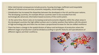◦ Other detrimental consequences include poverty, housing shortage, inefficient and inequitable
delivery of infrastructure services, economic inequality, social inequality
◦ Globalization has increased the disparities between the developed or the rich and the poor nations.
The developing countries, for example African countries seem to be excluded from the
technologically advanced, information based economy of the world system.
◦ At the same time, there is also an increasing social and economic disparity within the urban areas in
the developed countries the high skilled workers are in a better position than before with the advent
of high-technology jobs and there has not been a proportional increase for the low skilled workforce
◦ There has been a change in the spatial division of labour and techniques of production where the
different stages of production could be divided according to specific features and specializations of
different regions and their workforce.
 