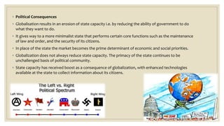 ◦ Political Consequences
◦ Globalisation results in an erosion of state capacity i.e. by reducing the ability of government to do
what they want to do.
◦ It gives way to a more minimalist state that performs certain core functions such as the maintenance
of law and order, and the security of its citizens.
◦ In place of the state the market becomes the prime determinant of economic and social priorities.
◦ Globalization does not always reduce state capacity. The primacy of the state continues to be
unchallenged basis of political community.
◦ State capacity has received boost as a consequence of globalization, with enhanced technologies
available at the state to collect information about its citizens.
 