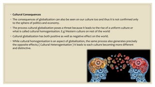 ◦ Cultural Consequences
◦ The consequences of globalization can also be seen on our culture too and thus it is not confirmed only
to the sphere of politics and economy.
◦ The process cultural globalization poses a threat because it leads to the rise of a uniform culture or
what is called cultural homogenisation. E.g Western culture on rest of the world
◦ Cultural globalization has both positive as well as negative effect on the world.
◦ While cultural homogenisation is an aspect of globalization, the same process also generates precisely
the opposite effects; ( Cultural Heterogenisation ) It leads to each culture becoming more different
and distinctive.
 
